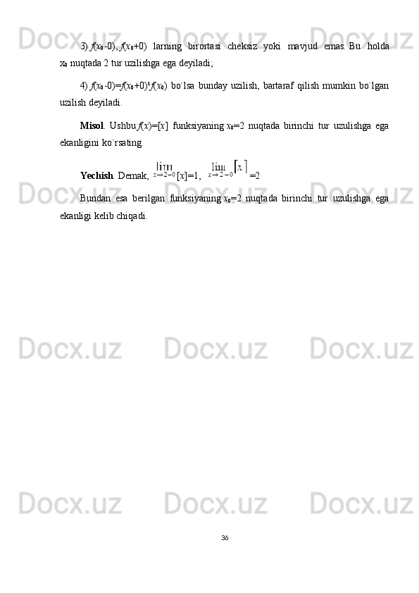 3)   f ( x
0 -0),   f ( x
0 +0)   larning   birortasi   cheksiz   yoki   mavjud   emas.   Bu   holda
x
0   nuqtada 2 tur uzilishga ega deyiladi;
4)   f ( x
0 -0)= f ( x
0 +0) ¹ f ( x
0 )  bo`lsa   bunday uzilish,  bartaraf   qilish  mumkin  bo`lgan
uzilish deyiladi.
Misol .   Ushbu   f ( x )=[ x ]   funksiyaning   x
0 =2   nuqtada   birinchi   tur   uzulishga   ega
ekanligini ko`rsating.
Yechish .   Demak,   [ x ]=1,     =2
Bundan   esa   berilgan   funksiyaning   x
0 =2   nuqtada   birinchi   tur   uzulishga   ega
ekanligi kelib chiqadi.
 
36 