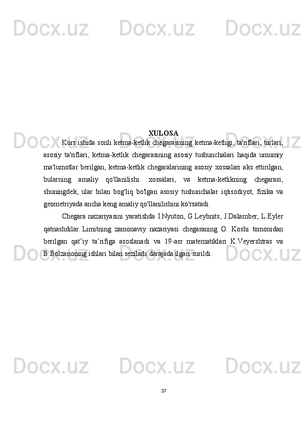 XULOSA
Kurs ishida sonli ketma-ketlik chegarasining ketma-ketligi, ta'riflari, turlari,
asosiy   ta'riflari,   ketma-ketlik   chegarasining   asosiy   tushunchalari   haqida   umumiy
ma'lumotlar   berilgan,   ketma-ketlik   chegaralarining   asosiy   xossalari   aks   ettirilgan,
bularning   amaliy   qo'llanilishi.   xossalari,   va   ketma-ketlikning   chegarasi,
shuningdek,   ular   bilan   bog'liq   bo'lgan   asosiy   tushunchalar   iqtisodiyot,   fizika   va
geometriyada ancha keng amaliy qo'llanilishini ko'rsatadi.
Chegara   nazariyasini   yaratishda   I.Nyuton,   G.Leybnits,   J.Dalamber,   L.Eyler
qatnashdilar.   Limitning   zamonaviy   nazariyasi   chegaraning   O.   Koshi   tomonidan
berilgan   qat’iy   ta’rifiga   asoslanadi   va   19-asr   matematiklari   K.Veyershtras   va
B.Bolzanoning ishlari bilan sezilarli darajada ilgari surildi.
37