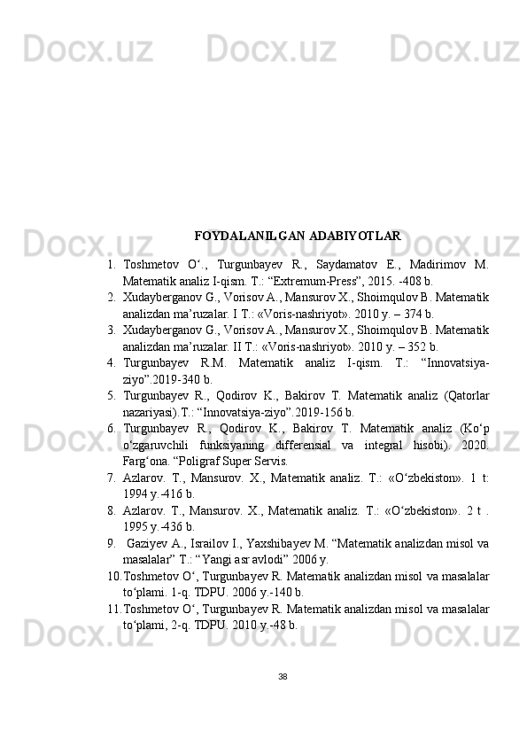 FOYDALANILGAN ADABIYOTLAR
1. Toshmetov   O .,   Turgunbayev   R.,   Saydamatov   E.,   Madirimov   M.ʻ
Matematik analiz I-qism. T.: “Extremum-Press”, 2015. -408 b.
2. Xudayberganov G., Vorisov A., Mansurov X., Shoimqulov B. Matematik
analizdan ma’ruzalar. I T.: «Voris-nashriyot». 2010 y. – 374  b. 
3. Xudayberganov G., Vorisov A., Mansurov X., Shoimqulov B. Matematik
analizdan ma’ruzalar. II T.: «Voris-nashriyot». 2010 y. – 352 b. 
4. Turgunbayev   R.M.   Matematik   analiz   I-qism.   T.:   “Innovatsiya-
ziyo”.2019-340 b.
5. Turgunbayev   R.,   Qodirov   K.,   Bakirov   T.   Matematik   analiz   (Qatorlar
nazariyasi) .T.:  “Innovatsiya-ziyo”.201 9-156 b.
6. Turgunbayev   R.,   Qodirov   K.,   Bakirov   T.   Matematik   analiz   (Ko‘p
o‘zgaruvchili   funksiyaning   differensial   va   integral   hisobi) .   2020.
Farg ona. “Poligraf Super Servis	
ʻ . 
7. Azlarov.   T.,   Mansurov.   X.,   Matematik   analiz.   T.:   «O zbekiston».   1   t:	
ʻ
1994 y.-416 b.
8. Azlarov.   T.,   Mansurov.   X.,   Matematik   analiz.   T.:   «O zbekiston».   2   t   .
ʻ
1995  y.-436 b.
9.  Gaziyev   A., Israilov   I., Yaxshiba y ev   M. “Matematik analizdan misol va
masalalar” T.: “Yangi asr avlodi” 2006 y.
10. Toshmetov O , Turgunbayev R. Matematik analizdan misol va masalalar	
ʻ
to plami. 1-q. TDPU	
ʻ .  2006   y.-140 b.
11. Toshmetov O , Turgunbayev R. 	
ʻ Matematik analizdan misol va masalalar
t o	
ʻ plami , 2- q.  TDPU.  2010  y.-48 b.
38 