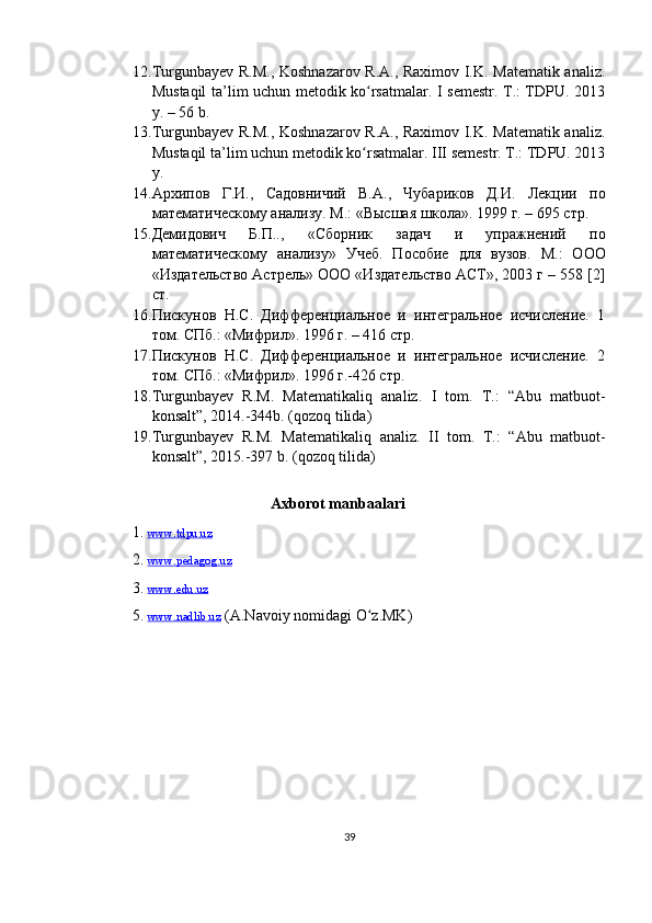 12. Turgunbayev R.M., Koshnazarov R.A., Raximov I.K. Matematik analiz.
Mustaqil ta’lim uchun metodik ko rsatmalar. I semestr. T.: TDPU. 2013ʻ
y. – 56 b.
13. Turgunbayev R.M., Koshnazarov R.A., Raximov I.K. Matematik analiz.
Mustaqil ta’lim uchun metodik ko rsatmalar. III semestr. T.: TDPU. 2013
ʻ
y. 
14. Архипов   Г.И.,   Садовничий   В.А.,   Чубариков   Д.И.   Лекции   по
математическому анализу. М. : «Высшая школа». 1999 г. – 695 стр.
15. Демидович   Б.П..,   «Сборник   задач   и   упражнений   по
математическому   анализу»   Учеб.   Пособие   для   вузов .   М.:   ООО
«Издательство Астрель» ООО «Издательство АСТ», 2003 г – 558 [2]
ст.
16. Пискунов   Н.С.   Дифференциальное   и   интегральное   исчисление.   1
том.  C Пб.: «Мифрил». 1996 г. – 416 стр.
17. Пискунов   Н.С.   Дифференциальное   и   интегральное   исчисление.   2
том.  C Пб.: «Мифрил». 1996 г.-426 стр.  
18. Turgunba y ev   R.M.   Matematikal i q   analiz.   I   tom.   T.:   “Abu   matbuot-
konsalt”, 2014.-344b. (qozoq tilida)
19. Turgunba y ev   R.M.   Matematikali q   analiz.   II   tom.   T.:   “Abu   matbuot-
konsalt”, 2015.-397 b. (qozoq tilida)
Axborot manbaalari
1.  www.tdpu.uz   
2.   www.pedagog.uz
3.   www.edu.uz
5.  www.nadlib.uz  (A.Navoiy nomidagi O z.MK)
ʻ
39 