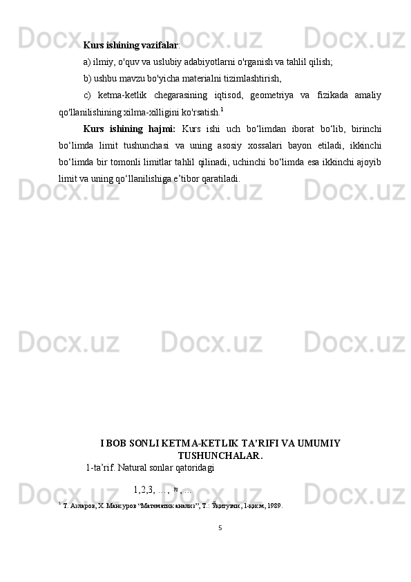 Kurs ishining vazifalar : 
a) ilmiy, o'quv va uslubiy adabiyotlarni o'rganish va tahlil qilish; 
b) ushbu mavzu bo'yicha materialni tizimlashtirish,
c)   ketma-ketlik   chegarasining   iqtisod,   geometriya   va   fizikada   amaliy
qo'llanilishining xilma-xilligini ko'rsatish. 1
Kurs   ishining   hajmi:   Kurs   ishi   uch   bo‘limdan   iborat   bo‘lib,   birinchi
bo‘limda   limit   tushunchasi   va   uning   asosiy   xossalari   bayon   etiladi,   ikkinchi
bo‘limda bir tomonli limitlar tahlil qilinadi, uchinchi bo‘limda esa ikkinchi ajoyib
limit va uning qo‘llanilishiga e’tibor qaratiladi.
I BOB  SONLI KETMA-KETLIK TA’RIFI VA UMUMIY
TUSHUNCHALAR.
  1-ta’rif. Natural sonlar qatoridagi 
1,2,3, …, n , ...
1
  Т. Азларов, Х. Мансуров “Математик анализ”, Т.: Ўқитувчи, 1-қисм, 1989. 
5 