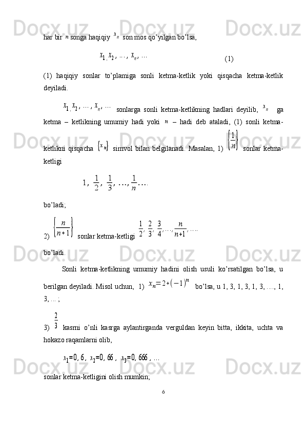 har bir n songa haqiqiy 	xn  son mos qo’yilgan bo’lsa,	
x1,x2,...,xn,...
             (1)
(1)   haqiqiy   sonlar   to’plamiga   sonli   ketma-ketlik   yoki   qisqacha   ketma-ketlik
deyiladi. 	
x1,x2,...,xn,...
  sonlarga   sonli   ketma-ketlikning   hadlari   deyilib,  	xn     ga
ketma   –   ketlikning   umumiy   hadi   yoki  	
n   –   hadi   deb   ataladi,   (1)   sonli   ketma-
ketlikni   qisqacha  	
{xn}   simvol   bilan   belgilanadi.   Masalan,   1)  	{
1
n}   sonlar   ketma-
ketligi	
1	,	1
2	
,	1
3	
,…	,1
n	
…	.
bo’ladi;
2) 	
{	
n
n+	1}  sonlar ketma-ketligi 	
1
2
,2
3
,3
4
,…	,	n
n+1
,…	.
bo’ladi.
Sonli   ketma-ketlikning   umumiy   hadini   olish   usuli   ko’rsatilgan   bo’lsa,   u
berilgan deyiladi. Misol uchun,  1) 	
xn=	2+(−	1)n   bo’lsa, u 1, 3, 1, 3, 1, 3, ...., 1,
3, ... ;  
3)  	
2
3   kasrni   o’nli   kasrga   aylantirganda   verguldan   keyin   bitta,   ikkita,   uchta   va
hokazo raqamlarni olib,	
x1=0,6,x2=0,66	,	x3=0,666	,...
 
sonlar ketma-ketligini olish mumkin;
6 