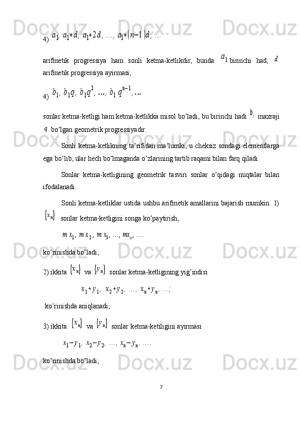 4) a1,a1+d,a1+2d,...,a1+(n−	1)d,...
arifmetik   progressiya   ham   sonli   ketma-ketlikdir,   bunda  	
a1 birinchi   had,  	d
arifmetik progressiya ayirmasi;
4) 	
b1,b1q,b1q2,…	,b1qn−1,…   
sonlar ketma-ketligi ham ketma-ketlikka misol bo’ladi, bu birinchi hadi 	
b1  maxraji	
q
 bo’lgan geometrik progressiyadir.
Sonli ketma-ketlikning ta’rifidan ma’lumki, u cheksiz sondagi elementlarga
ega bo’lib, ular hech bo’lmaganda o’zlarining tartib raqami bilan farq qiladi.
Sonlar   ketma-ketligining   geometrik   tasviri   sonlar   o’qidagi   nuqtalar   bilan
ifodalanadi. 
Sonli ketma-ketliklar ustida ushbu arifmetik amallarini bajarish mumkin: 1)
{хn}
  sonlar ketma-ketligini songa ko’paytirish,	
m	x1,m	x2,m	x3,...,mx	n,....
ko’rinishda bo’ladi; 
2) ikkita 	
{хn}  va 	{yn}  sonlar ketma-ketligining yig’indisi	
x1+	y1,	x2+	y2,...,xn+	yn,...;
 ko’rinishda aniqlanadi;
3) ikkita  	
{хn}  va 	{yn}  sonlar ketma-ketiligini ayirmasi	
x1−	y1,x2−	y2,...,xn−	yn,....
ko’rinishda bo’ladi;
7