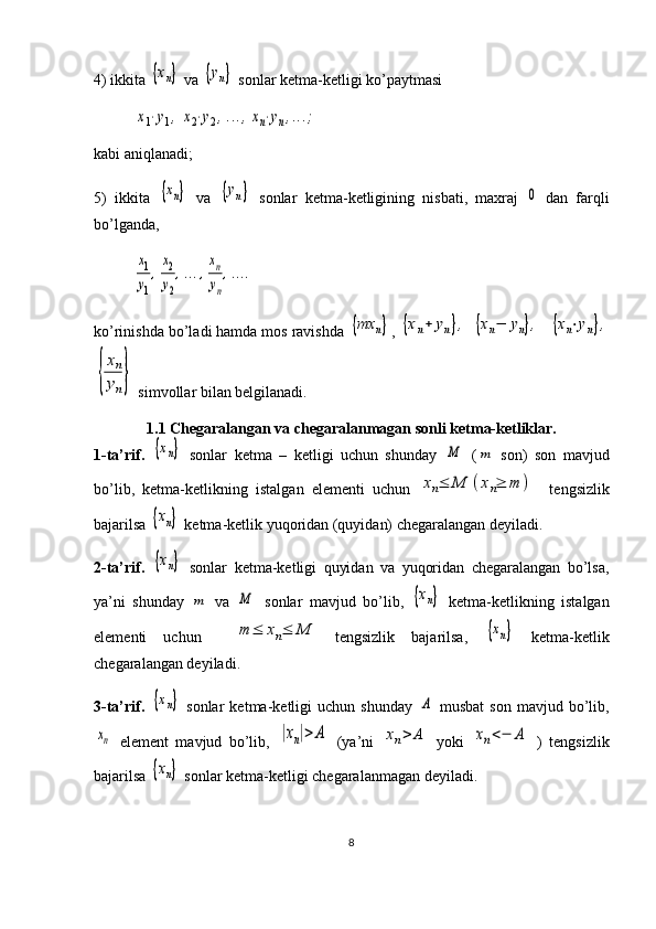 4) ikkita {хn}  va 	{yn}  sonlar ketma-ketligi ko’paytmasi	
x1⋅y1,	x2⋅y2,...,xn⋅yn,...;
kabi aniqlanadi;
5)   ikkita  	
{хn}   va  	{yn}   sonlar   ketma-ketligining   nisbati,   maxraj  	0   dan   farqli
bo’lganda,	
x1
y1
,
x2
y2
,...,
xn
yn
,....
ko’rinishda bo’ladi hamda mos ravishda 	
{mх	n} , 	{xn+	yn},  	{xn−	yn},    	{xn⋅yn},	
{
xn
yn}
 simvollar bilan belgilanadi.
1.1 C h egaralangan va chegaralanmagan sonli ketma-ketliklar.
1-ta’rif.  	
{хn}   sonlar   ketma   –   ketligi   uchun   shunday  	M   (	m   son)   son   mavjud
bo’lib,   ketma-ketlikning   istalgan   elementi   uchun  	
xn≤	M	(xn≥	m	)     tengsizlik
bajarilsa 	
{хn}  ketma-ketlik yuqoridan (quyidan) chegaralangan deyiladi.
2-ta’rif.  	
{хn}   sonlar   ketma-ketligi   quyidan   va   yuqoridan   chegaralangan   bo’lsa,
ya’ni   shunday  	
m   va  	M   sonlar   mavjud   bo’lib,  	{хn}   ketma-ketlikning   istalgan
elementi   uchun    	
m	≤	xn≤	M   tengsizlik   bajarilsa,  	{хn}   ketma-ketlik
chegaralangan deyiladi.
3-ta’rif.  	
{хn}   sonlar   ketma-ketligi   uchun   shunday  	А   musbat   son   mavjud   bo’lib,	
xn
  element   mavjud   bo’lib,  	|xn|>	A   (ya’ni  	xn>	A   yoki  	xn<−	A   )   tengsizlik
bajarilsa 	
{хn}  sonlar ketma-ketligi chegaralanmagan deyiladi.
8 