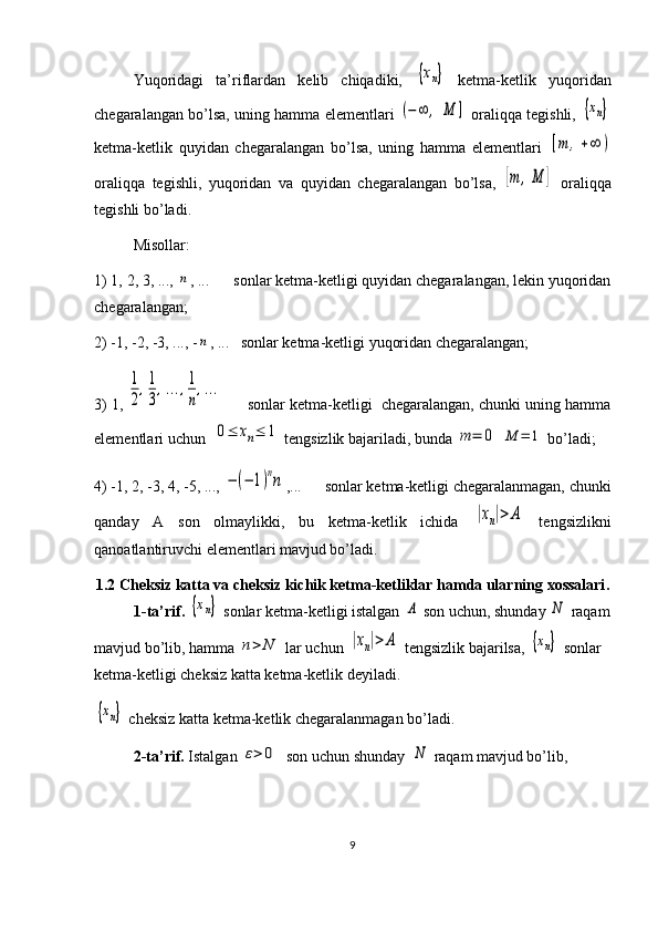 Yuqoridagi   ta’riflardan   kelib   chiqadiki,  {хn}   ketma-ketlik   yuqoridan
chegaralangan bo’lsa, uning hamma elementlari  	
(−∞	,	М	]  oraliqqa tegishli, 	{хn}
ketma-ketlik   quyidan   chegaralangan   bo’lsa,   uning   hamma   elementlari  	
[m	,+∞	)
oraliqqa   tegishli,   yuqoridan   va   quyidan   chegaralangan   bo’lsa,  	
[m	,M	]   oraliqqa
tegishli bo’ladi.
Misollar:
1) 1, 2, 3, ..., 	
n , ...      sonlar ketma-ketligi quyidan chegaralangan, lekin yuqoridan
chegaralangan;
2) -1, -2, -3, ..., -	
n , ...   sonlar ketma-ketligi yuqoridan chegaralangan;
3) 1, 	
1
2
,1
3
,...,1
п
,...      sonlar ketma-ketligi  chegaralangan, chunki uning hamma
elementlari uchun  
0≤	xn≤	1  tengsizlik bajariladi, bunda 	m	=	0  	M	=	1  bo’ladi;
4) -1, 2, -3, 4, -5, ..., 	
−(−	1)nn ,...      sonlar ketma-ketligi chegaralanmagan, chunki
qanday   A   son   olmaylikki,   bu   ketma-ketlik   ichida  	
|xn|>	A   tengsizlikni
qanoatlantiruvchi elementlari mavjud bo’ladi.
1.2 Cheksiz katta va cheksiz kichik ketma-ketliklar hamda ularning xossalari .
1-ta’rif.  	
{хn}  sonlar ketma-ketligi istalgan 	А  son uchun, shunday 	N  raqam
mavjud bo’lib, hamma 	
n>	N  lar uchun 	|xn|>	A  tengsizlik bajarilsa, 	{хn}  sonlar 
ketma-ketligi cheksiz katta ketma-ketlik deyiladi. 	
{хn}
 cheksiz katta ketma-ketlik chegaralanmagan bo’ladi.
2-ta’rif.  Istalgan 	
ε>	0   son uchun shunday  	N  raqam mavjud bo’lib,           
9 