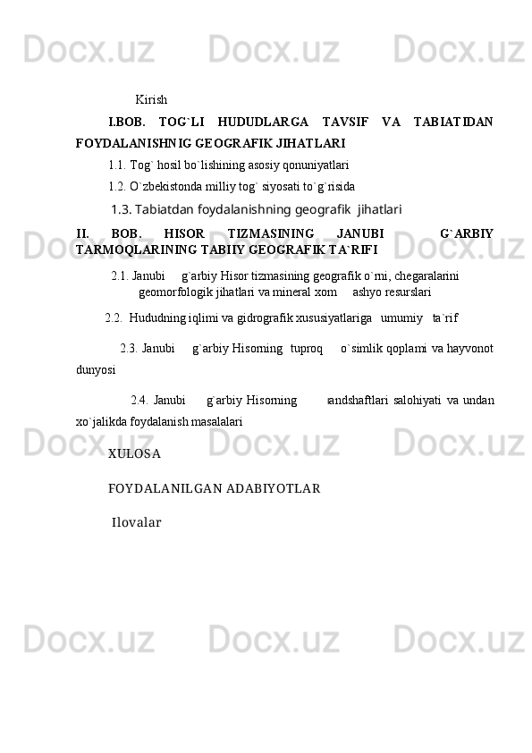          Kirish
I.BOB.   TOG`LI   HUDUDLARGA   TAVSIF   VA   TABIATIDAN
FOYDALANISHNIG GEOGRAFIK JIHATLARI 
1.1. Tog` hosil bo`lishining asosiy qonuniyatlari   
1.2. O`zbekistonda milliy tog` siyosati to`g`risida
  1.3.   Tabiatdan foydalanishning geografik  jihatlari
II.   BOB.   HISOR   TIZMASINING   JANUBI     G`ARBIY
TARMOQLARINING TABIIY GEOGRAFIK TA`RIFI
2.1. Janubi   g`arbiy Hisor tizmasining geografik o`rni, chegaralarini	

geomorfologik jihatlari va mineral xom   ashyo resurslari	

          2.2.  Hududning iqlimi va gidrografik xususiyatlariga   umumiy   ta`rif
                      2.3. Janubi   g`arbiy Hisorning   tuproq   o`simlik qoplami va hayvonot	
 
dunyosi
                      2.4.   Janubi     g`arbiy   Hisorning    	
           l andshaftlari   salohiyati   va   undan
xo`jalikda foydalanish masalalari
X ULOSA
FOY DALANILG AN ADABIY OTLAR
            Ilovalar 