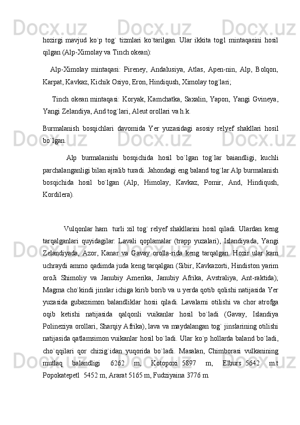hozirgi   mavjud   ko`p   tog`   tizmlari   ko`tarilgan.   Ular   ikkita   tog1   mintaqasini   hosil
qilgan (Alp-Ximolay va Tinch okean):
  Alp-Ximolay   mintaqasi:   Pireney,   Andalusiya,   Atlas,   Apen-nin,   Alp,   Bolqon,
Karpat, Kavkaz, Kichik Osiyo, Eron, Hindiqush, Ximolay tog`lari;
    Tinch   okean  mintaqasi:   Koryak,   Kamchatka,   Saxalin,  Yapon,   Yangi   Gvineya,

Yangi Zelandiya, And tog`lari, Aleut orollari va h.k.
Burmalanish   bosqichlari   davomida   Yer   yuzasidagi   asosiy   relyef   shakllari   hosil
bo`lgan.
          Alp   burmalanishi   bosqichida   hosil   bo`lgan   tog`lar   baiandligi,   kuchli
parchalanganligi bilan ajralib turadi. Jahondagi eng baland tog`lar Alp burmalanish
bosqichida   hosil   bo`lgan   (Alp,   Himolay,   Kavkaz,   Pomir,   And,   Hindiqush,
Kordilera).
                Vulqonlar   ham     turli   xil   tog`   relyef   shakllarini   hosil   qiladi.   Ulardan   keng
tarqalganlari   quyidagilar:   Lavali   qoplamalar   (trapp   yuzalari),   Islandiyada,   Yangi
Zelandiyada,   Azor,   Kanar   va   Gavay   orolla-rida   keng   tarqalgan.   Hozir   ular   kam
uchraydi ammo qadimda juda keng tarqalgan (Sibir, Kavkazorti, Hindiston yarim
oroJi   Shimoliy   va   Janubiy   Amerika,   Janubiy   Afrika,   Avstraliya,   Ant-raktida);
Magma cho`kindi jinslar ichiga kirib borib va u yerda qotib qolishi natijasida Yer
yuzasida   gubazsimon   balandliklar   hosii   qiladi.   Lavalarni   otilishi   va   chor   atrofga
oqib   ketishi   natijasida   qalqonli   vuikanlar   hosil   bo`ladi   (Gavay,   Islandiya
Polineziya orollari, Sharqiy Afrika), lava va maydalangan tog` jinslarining otilishi
natijasida qatlamsimon vuikanlar hosil bo`ladi. Ular ko`p hollarda baland bo`ladi,
cho`qqilari   qor   chizig`idan   yuqorida   bo`ladi.   Masalan,   Chimborasi   vulkanining
mutlaq   balandligi   6262   m,   Kotopoxi 5897   m,   Elburs 5642   m.t	
 
Popokatepetl 5452 m, Ararat 5165 m, Fudziyaina 3776 m.	

      