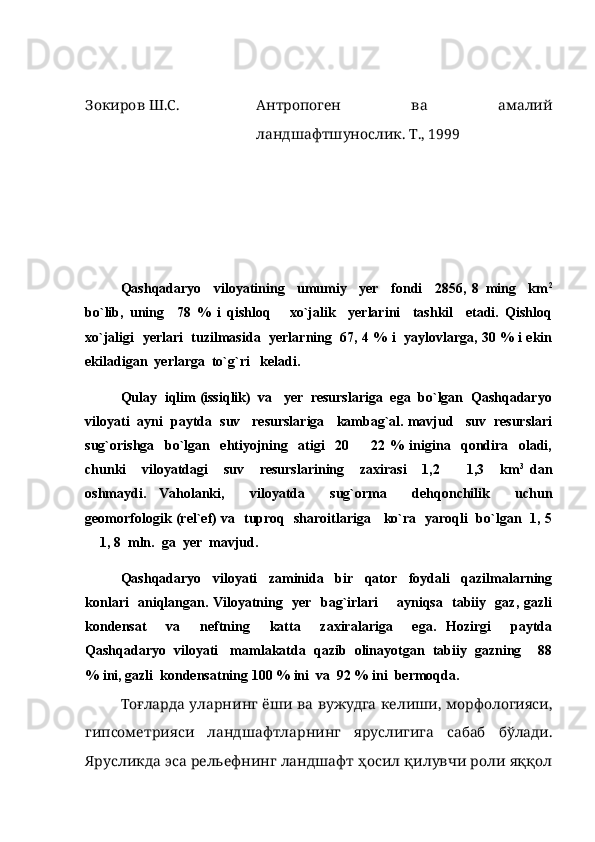 Зокиров Ш.С. Антропоген   ва   амалий
ландшафтшунослик. Т., 1999
Qashqadaryo     viloyatining     umumiy     yer     fondi     2856,   8   ming     km 2
bo`lib,   uning     78   %   i   qishloq       xo`jalik     yerlarini     tashkil     etadi.   Qishloq
xo`jaligi   yerlari  tuzilmasida  yerlarning  67, 4 % i   yaylovlarga, 30 % i ekin
ekiladigan  yerlarga  to`g`ri   keladi. 
Qulay  iqlim (issiqlik)  va   yer  resurslariga  ega  bo`lgan  Qashqadaryo
viloyati  ayni  paytda  suv   resurslariga   kambag`al. mavjud   suv  resurslari
sug`orishga     bo`lgan     ehtiyojning     atigi     20     22   %   inigina     qondira     oladi,
chunki     viloyatdagi     suv     resurslarining     zaxirasi     1,2     1,3     km	
 3  
dan
oshmaydi.   Vaholanki,     viloyatda     sug`orma     dehqonchilik     uchun
geomorfologik (rel`ef) va   tuproq   sharoitlariga     ko`ra   yaroqli   bo`lgan   1, 5
 1, 8  mln.  ga  yer  mavjud.	

Qashqadaryo     viloyati     zaminida     bir     qator     foydali     qazilmalarning
konlari   aniqlangan. Viloyatning   yer   bag`irlari       ayniqsa   tabiiy   gaz, gazli
kondensat     va     neftning     katta     zaxiralariga     ega.   Hozirgi     paytda
Qashqadaryo  viloyati   mamlakatda  qazib  olinayotgan  tabiiy  gazning    88
% ini, gazli  kondensatning 100 % ini  va  92 % ini  bermoqda. 
Тоғларда уларнинг ёши ва вужудга келиши, морфологияси,
гипсометрияси   ландшафтларнинг   яруслигига   сабаб   бўлади.
Ярусликда эса рельефнинг ландшафт ҳосил қилувчи роли яққол 