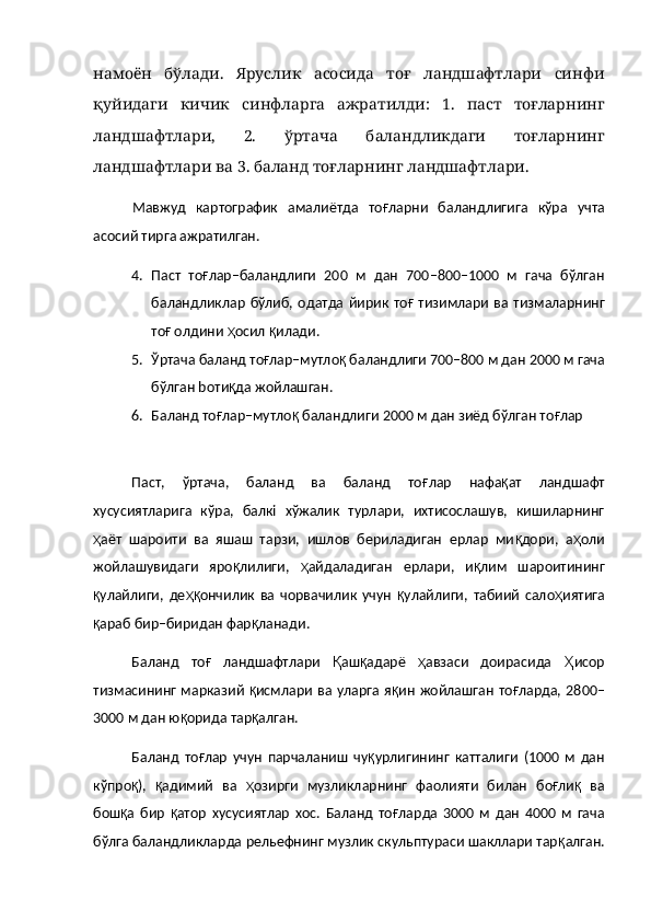 намоён   бўлади.   Яруслик   асосида   тоғ   ландшафтлари   синфи
қуйидаги   кичик   синфларга   ажратилди:   1.   паст   тоғларнинг
ландшафтлари,   2.   ўртача   баландликдаги   тоғларнинг
ландшафтлари ва 3. баланд тоғларнинг ландшафтлари.
Мавжуд   картографик   амалиётда   то ғ ларни   баландлигига   кўра   учта
асосий ти p га ажратилган.
4. Паст   то ғ лар–баландлиги   200   м   дан   700–800–1000   м   гача   бўлган
баландликлар  бўлиб, одатда йирик то ғ   тизимлари ва тизмаларнинг
то ғ  олдини  ҳ осил  қ илади.
5. Ўртача баланд то ғ лар–мутло қ  баландлиги 700–800 м дан 2000 м гача
бўлган bоти қ да жойлашган.
6. Баланд то ғ лар–мутло қ  баландлиги 2000 м дан зиёд бўлган то ғ лар
Паст,   ўртача,   баланд   ва   баланд   то ғ лар   нафа қ ат   лaндшафт
хусусиятларига   кўра,   балкi   хўжалик   турлари,   ихтисослашув,   кишиларнинг
ҳ аёт   шароити   ва   яшаш   тарзи,   ишлов   бериладиган   ерлар   ми қ дори,   а ҳ оли
жойлашувидаги   яро қ лилиги,   ҳ айдаладиган   ерлари,   и қ лим   шароитининг
қ улайлиги,   де ҳқ ончилик   ва   чорвачилик   учун   қ улайлиги,   табиий   сало ҳ иятига
қ араб бир–биридан фар қ ланади.
Баланд   то ғ   ландшафтлари   Қ аш қ адарё   ҳ авзаси   доирасида   Ҳ исор
тизмасининг марказий   қ исмлари ва  уларга  я қ ин жойлашган  то ғ ларда, 2800–
3000 м дан ю қ орида тар қ алган.
Баланд   то ғ лар   учун   парчаланиш   чу қ урлигининг   катталиги   (1000   м   дан
кўпро қ ),   қ адимий   ва   ҳ озирги   музликларнинг   фаолияти   билан   бо ғ ли қ   ва
бош қ а   бир   қ атор   хусусиятлар   хос.   Баланд   то ғ ларда   3000   м   дан   4000   м   гача
бўлга баландликларда рельефнинг музлик скульптураси шакллари тар қ алган. 