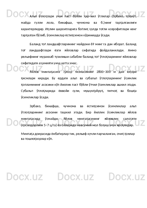 Альп   ўтло қ лари   учун   паст   бўйли   ҳ ар–хил   ўтлилар   (Эрбахо,   қ о қ иўт,
майда   гулли   лола,   бинафша,   чучмома   ва   б.)нинг   тар қ алганлиги
характерлидир. И қ лим шароитларига бо ғ ли қ   ҳ олда то ғ ли ксерофитлари кенг
тар қ алган бўлиб, ўсимликлар ёсти қ симон кўринишда ўсади.
Баланд то ғ  ландшафтларининг майдони 69 минг га дан иборат. Баланд
то ғ   ландшафтлари   ёзги   яйловлар   сифатида   фойдаланилади.   Аммо
рельефнинг мураккаб тузилиши сабабли баланд то ғ  ўтло қ ларининг яйловлар
сифатидаги а ҳ амияти унча катта эмас.
Яйлов   минта қ асига   Ҳ исор   тизмасининг   2800–300   м   дан   ю қ ори
қ исмлари   киради.   Бу   ердаги   альп   ва   субальп   ўтло қ ларининг   ўсимлик
қ опламининг асосини кўп йиллик паст бўйли ўтчил ўсимликлар ашкил этади.
Субальп   ўтло қ ларида   ёввойи   сули,   мушук қ уйру қ ,   типчо қ   ва   бош қ а
ўсимликлар ўсади.
Эрбахо,   бинафша,   чучмома   ва   ёсти қ симон   ўсимликлар   альп
ўтло қ ларининг   асосини   ташкил   этади.   Бир   йиллик   ўсимликлар   яйлов
минта қ асида   ўсмайди.   Яйлов   минта қ асининг   яйловлик   сало ҳ яти
( ҳ осилдорлиги 5–7 ц/га) ёз ойларида мавсумий мол бо қ иш учун яро қ лидир.
Минта қ а доирасида ёнба ғ ирлар тик, рельеф кучли парчаланган, очи қ   қ оялар 
ва тошло қ зорлар кўп.   