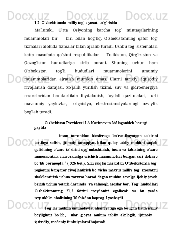 1.2. O`zbekistonda   milliy tog` siyosati to`g`risida
Ma`lumki,   O`rta   Osiyoning   barcha   tog`   mintaqalarining
muammolari   bir     biri   bilan   bog`liq.   O`zbekistonning   qator   tog`
tizmalari alohida tizmalar bilan ajralib turadi. Ushbu tog` sistemalari
katta   masofada   qo`shni   respublikalar     Tojikiston,   Qirg`iziston   va	

Qozog`iston   hududlariga   kirib   boradi.   Shuning   uchun   ham
O`zbekiston   tog`li   hududlari   muammolarini   umumiy
muammolaridan   ajratish   mumkin   emas.   Ularni   tarixiy,   iqtisodiy
rivojlanish   darajasi,   xo`jalik   yuritish   tizimi,   suv   va   gidroenergiya
resurslaridan   hamkorlikda   foydalanish,   foydali   qazilmalari,   turli
mavsumiy   yaylovlar,   irrigatsiya,   elektrostansiyalardagi   uzviylik
bog`lab turadi. 
O`zbekiston Prezidenti I.A.Karimov ta`kidlaganidek hozirgi 
paytda 
      inson   tomonidan   biosferaga   ko`rsatikayotgan   ta`sirini	
 
tartibga   solish,   ijtimoiy   taraqqiyot   bilan   qulay   tabiiy   muhitni   saqlab
qolishning   o`zaro   ta`sirini   uyg`unlashtirish,   inson   va   tabiatning   o`zaro
munosabatida   muvozanatga   erishish   muammolari   borgan   sari   dolzarb
bo`lib bormoqda   ( 326 bet.). Shu nuqtai nazardan O`zbekistonda tog`	

regionini  barqaror  rivojlantirish  bo`yicha maxsus  milliy tog`   siyosatini
shakllantirish   uchun  zarurat   bormi  degan  muhim  savolga  ijobiy  javob
berish uchun yetarli darajada   va salmoqli asoslar bor. Tog` hududlari
O`zbekistonning   21,3   foizini   maydonini   egallaydi   va   bu   yerda
respublika aholisining 10 foizdan koprog`I yashaydi. 
Tog`lar muhim umumdavlat ahamiyatiga ega bo`lgan katta milliy
boyligimiz   bo`lib,     ular   g`oyat   muhim   tabiiy   ekologik,   ijtimoiy  	

iqtisodiy, madaniy funksiyalarni bajaradi: 