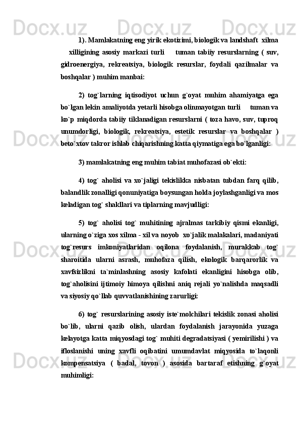 1). Mamlakatning eng yirik ekotizimi, biologik va landshaft  xilma
  xilligining   asosiy   markazi   turli     tuman   tabiiy   resurslarning   (   suv, 
gidroenergiya,   rekreatsiya,   biologik   resurslar,   foydali   qazilmalar   va
boshqalar ) muhim manbai: 
2)   tog`larning   iqtisodiyot   uchun   g`oyat   muhim   ahamiyatga   ega
bo`lgan lekin amaliyotda yetarli hisobga olinmayotgan turli   tuman va	

ko`p miqdorda tabiiy tiklanadigan resurslarni  ( toza havo, suv, tuproq
unumdorligi,   biologik,   rekreatsiya,   estetik   resurslar   va   boshqalar   )
beto`xtov takror ishlab chiqarishning katta qiymatiga ega bo`lganligi: 
3) mamlakatning eng muhim tabiat muhofazasi ob`ekti: 
4)   tog`   aholisi   va   xo`jaligi   tekislikka   nisbatan   tubdan   farq   qilib,
balandlik zonalligi qonuniyatiga boysungan holda joylashganligi va mos
keladigan tog` shakllari va tiplarning mavjudligi: 
5)   tog`   aholisi   tog`   muhitining   ajralmas   tarkibiy   qismi   ekanligi,
ularning o`ziga xos xilma - xil va noyob  xo`jalik malakalari, madaniyati
tog`resurs   imkoniyatlaridan   oqilona   foydalanish,   murakkab   tog`
sharoitida   ularni   asrash,   muhofaza   qilish,   ekologik   barqarorlik   va
xavfsizlikni   ta`minlashning   asosiy   kafolati   ekanligini   hisobga   olib,
tog`aholisini   ijtimoiy   himoya   qilishni   aniq   rejali   yo`nalishda   maqsadli
va siyosiy qo`llab quvvatlanishining zarurligi: 
6)  tog`   resurslarining  asosiy  iste`molchilari   tekislik  zonasi   aholisi
bo`lib,   ularni   qazib   olish,   ulardan   foydalanish   jarayonida   yuzaga
kelayotga katta miqyosdagi tog` muhiti degradatsiyasi ( yemirilishi ) va
ifloslanishi   uning   xavfli   oqibatini   umumdavlat   miqyosida   to`laqonli
kompensatsiya   (   badal,   tovon   )   asosida   bartaraf   etishning   g`oyat
muhimligi:  