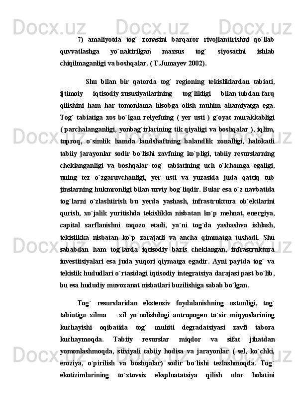 7)   amaliyotda   tog`   zonasini   barqaror   rivojlantirishni   qo`llab
quvvatlashga   yo`naltirilgan   maxsus   tog`   siyosatini   ishlab
chiqilmaganligi va boshqalar. ( T.Jumayev 2002).
    Shu   bilan   bir   qatorda   tog`   regioning   tekisliklardan   tabiati,
ijtimoiy   iqtisodiy xususiyatlarining   tog`likligi   bilan tubdan farq  
qilishini   ham   har   tomonlama   hisobga   olish   muhim   ahamiyatga   ega.
Tog`   tabiatiga   xos   bo`lgan   relyefning   (   yer   usti   )   g`oyat   murakkabligi
(  parchalanganligi,  yonbag`irlarining tik  qiyaligi   va boshqalar  ), iqlim,
tuproq,   o`simlik   hamda   landshaftning   balandlik   zonalligi,   halokatli
tabiiy   jarayonlar   sodir   bo`lishi   xavfning   ko`pligi,   tabiiy   resurslarning
cheklanganligi   va   boshqalar   tog`   tabiatining   uch   o`lchamga   egaligi,
uning   tez   o`zgaruvchanligi,   yer   usti   va   yuzasida   juda   qattiq   tub
jinslarning hukmronligi bilan uzviy bog`liqdir. Bular esa o`z navbatida
tog`larni   o`zlashtirish   bu   yerda   yashash,   infrastruktura   ob`ektlarini
qurish,   xo`jalik   yuritishda   tekislikka   nisbatan   ko`p   mehnat,   energiya,
capital   sarflanishni   taqozo   etadi,   ya`ni   tog`da   yashashva   ishlash,
tekislikka   nisbatan   ko`p   xarajatli   va   ancha   qimmatga   tushadi.   Shu
sababdan   ham   tog`larda   iqtisodiy   bazis   cheklangan,   infrastruktura
investitsiyalari   esa   juda   yuqori   qiymatga   egadir.   Ayni   paytda   tog`   va
tekislik hududlari o`rtasidagi iqtisodiy integratsiya darajasi past bo`lib,
bu esa hududiy muvozanat nisbatlari buzilishiga sabab bo`lgan. 
Tog`   resurslaridan   ekstensiv   foydalanishning   ustunligi,   tog`
tabiatiga   xilma     xil   yo`nalishdagi   antropogen   ta`sir   miqyoslarining	

kuchayishi   oqibatida   tog`   muhiti   degradatsiyasi   xavfi   tabora
kuchaymoqda.   Tabiiy   resurslar   miqdor   va   sifat   jihatdan
yomonlashmoqda,   stixiyali   tabiiy   hodisa   va   jarayonlar   (   sel,   ko`chki,
eroziya,   o`pirilish   va   boshqalar)   sodir   bo`lishi   tezlashmoqda.   Tog`
ekotizimlarining   to`xtovsiz   ekspluatatsiya   qilish   ular   holatini 