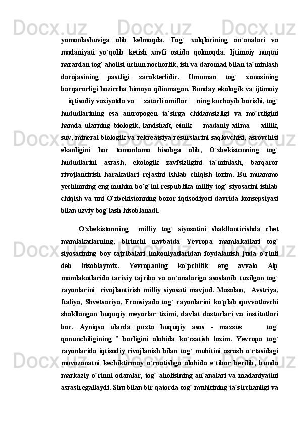 yomonlashuviga   olib   kelmoqda.   Tog`   xalqlarining   an`analari   va
madaniyati   yo`qolib   ketish   xavfi   ostida   qolmoqda.   Ijtimoiy   nuqtai
nazardan tog` aholisi uchun nochorlik, ish va daromad bilan ta`minlash
darajasining   pastligi   xarakterlidir.   Umuman   tog`   zonasining
barqarorligi hozircha himoya qilinmagan. Bunday ekologik va ijtimoiy
 iqtisodiy vaziyatda va   xatarli omillar   ning kuchayib borishi, tog`  
hududlarining   esa   antropogen   ta`sirga   chidamsizligi   va   mo`rtligini
hamda   ularning   biologik,   landshaft,   etnik     madaniy   xilma     xillik,	
 
suv, mineral biologik va rekreatsiya resurslarini  saqlovchisi, asrovchisi
ekanligini   har   tomonlama   hisobga   olib,   O`zbekistonning   tog`
hududlarini   asrash,   ekologik   xavfsizligini   ta`minlash,   barqaror
rivojlantirish   harakatlari   rejasini   ishlab   chiqish   lozim.   Bu   muammo
yechimning eng muhim  bo`g`ini  respublika milliy tog`  siyosatini  ishlab
chiqish  va  uni   O`zbekistonning bozor  iqtisodiyoti  davrida  konsepsiyasi
bilan uzviy bog`lash hisoblanadi.   
O`zbekistonning     milliy   tog`   siyosatini   shakllantirishda   chet
mamlakatlarning,   birinchi   navbatda   Yevropa   mamlakatlari   tog`
siyosatining   boy   tajribalari   imkoniyatlaridan   foydalanish   juda   o`rinli
deb   hisoblaymiz.   Yevropaning   ko`pchilik   eng   avvalo   Alp
mamlakatlarida   tarixiy   tajriba   va   an`analariga   asoslanib   tuzilgan   tog`
rayonlarini     rivojlantirish   milliy   siyosati   mavjud.   Masalan,     Avstriya,
Italiya,   Shvetsariya,   Fransiyada   tog`   rayonlarini   ko`plab   quvvatlovchi
shakllangan   huquqiy   meyorlar   tizimi,   davlat   dasturlari   va   institutlari
bor.   Ayniqsa   ularda   puxta   huquqiy   asos   -   maxsus       tog`	

qonunchiligining     borligini   alohida   ko`rsatish   lozim.   Yevropa   tog`	

rayonlarida   iqtisodiy   rivojlanish   bilan   tog`   muhitini   asrash   o`rtasidagi
muvozanatni   kechiktirmay   o`rnatishga   alohida   e`tibor   berilib,   bunda
markaziy   o`rinni   odamlar,   tog`   aholisining   an`analari   va   madaniyatini
asrash egallaydi. Shu bilan bir qatorda tog` muhitining ta`sirchanligi va 