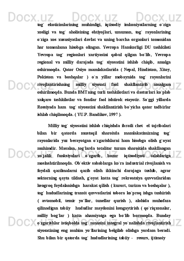 tog`   ekotizimlarining   muhimligi,   iqtisodiy   imkoniyatlarning   o`ziga
xosligi   va   tog`   aholisining   ehtiyojlari,   umuman,   tog`   rayonlarining
o`ziga   xos   xususiyatlari   davlat   va   uning   barcha   organlari   tomonidan
har   tomonlama   hisobga   olingan.   Yevropa   Hamkorligi   DU   tashkiloti
Yevropa   tog`   regionlari   xartiyasini   qabul   qilgan   bo`lib,   Yevropa
regional   va   milliy   darajada   tog`   siyosatini   ishlab   chiqib,   amalga
oshirmoqda.   Qator   Osiyo   mamlakatlarida   (   Nepal,   Hindiston,   Xitoy,
Pokiston   va   boshqalar   )   o`n   yillar   mobaynida   tog`   rayonlarini
rivojlantirishning   milliy   siyosati   faol   shakllantirib   amalgam
oshirilmoqda. Bunda BMTning turli tashkilotlari va dasturlari ko`plab
xalqaro   tashkilotlar   va   fontlar   faol   ishtirok   etayotir.   So`ggi   yillarda
Rossiyada   ham     tog`   siyosatini   shakllantirish   bo`yicha   qator   tadbirlar
ishlab chiqilmoqda. ( YU.P. Bandikov, 1997 ).
Milliy   tog`   siyosatini   ishlab   chiqishda   ibratli   chet     el   tajribalari
bilan   bir   qatorda   mustaqil   sharoitda   mamlakatimizning   tog`
rayonlarida   yuz   berayotgan   o`zgarishlarni   ham   hisobga   olish   g`oyat
muhimdir.   Masalan,   tog`larda   totalitar   tuzum   sharoitida   shakllangan
xo`jalik   funksiyalari   o`zgarib,   bozor   iqtisodiyoti   talablariga
moslashtirilmoqda. Ob`ektiv sabablarga ko`ra industrial rivojlanish va
foydali   qazilmalarni   qazib   olish   ikkinchi   darajaga   tushib,   agrar
sektorning   qayta   tiklash,   g`oyat   katta   tog`   rekreatsiya   quvvatlaridan
kengroq foydalanishga   harakat qilish ( kurort, turizm  va boshqalar ),
tog`   hududlarining   transit   quvvatlarini   tobora   ko`proq   ishga   tushirish
(   avtomobil,   temir   yo`llar,   tunellar   qurish   ),   alohida   muhofaza
qilinadigan   tabiiy       hududlar   maydonini   kengaytirish   (   qo`riqxonalar,
milliy   bog`lar   )   katta   ahamiyatga   ega   bo`lib   bormoqda.   Bunday
o`zgarishlar   istiqbolda   tog`   zonasini   integral   yo`nalishda   rivojlantirish
siyosatining   eng   muhim   yo`llarining   belgilab   olishga   yordam   beradi.
Shu   bilan   bir   qatorda   tog`   hududlarining   tabiiy   -     resurs,   ijtimoiy   