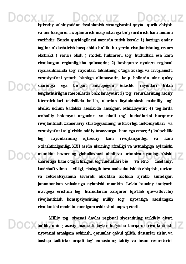 iqtisodiy   salohiyatidan   foydalanish   strategiyasini   qayta     qurib   chiqish
va uni barqaror rivojlantirish maqsadlariga bo`ysundirish ham muhim
vazifadir. Bunda quyidagilarni  nazarda tutish kerak: 1) hozirga qadar
tog`lar   o`zlashtirish   bosqichida   bo`lib,   bu   yerda   rivojlanishning   resurs
ekstrakt   (   resurs   olish   )   modeli   hukmron,   tog`   hududlari   esa   kam
rivojlangan   regionligicha   qolmoqda;   2)   boshqaruv   ayniqsa   regional
rejalashtirishda   tog`   rayonlari   tabiatning   o`ziga   xosligi   va   rivojlanishi
xususiyatlari   yetarli   hisobga   olinmayotir,   ko`p   hollarda   ular   qulay
sharoitga   ega   bo`gan   antropogen   tekislik   rayonlari   bilan
tenglashtirilgan mezonlarda baholanayotir; 3) tog` resurslarining asosiy
istemolchilari   tekislikda   bo`lib,   ulardan   foydalaniosh   mahalliy   tog`
aholisi   uchun   badalsiz   asoslarda   amalgam   oshirilayotir;   4)   tog`larda
mahalliy   hokimyat   organlari   va   aholi   tog`   hududlarini   barqaror
rivojlantirish   zamonaviy   strategiyasining   ustuvorligi   imkoniyatlari     va
xususiyatlari to`g`risida oddiy tasavvurga   ham ega emas; 5) ko`pchilik
tog`   rayonlarining   iqtisodiy   kam   rivojlanganligi   va   kam
o`zlashtirilganligi   XXI   asrda   ularning   afzalligi   va   ustunligiga   aylanishi
mumkin:   bozorning   globallashuvi   aholi   va   urbanizatsiyaning   o`sishi
sharoitiga kam o`zgartirilgan tog`hududlari  bio   va etno   madaniy, 
landshaft xilma   xilligi, ekologik toza mahsulot ishlab chiqrish, turizm	

va   rekreatsiyaninh   tevarak   atrofdan   alohida   ajralib   turadigan
jannatmakon   vohalariga   aylanishi   mumkin.   Lekin   bunday   imtiyozli
mavqega   erishish   tog`   hududlarini   barqaror   (qo`llab   quvvatlovchi)
rivojlantirish   konsepsiyasining   milliy   tog`   siyosatiga   asoslangan
rivojlanishi modelini amalgam oshirishni taqozq etadi.
Milliy   tog`   siyosati   davlat   regional   siyosatining   tarkibiy   qismi
bo`lib,   uning   asosiy   maqsadi   toglar   bo`yicha   barqaror   rivojlantirish
siyosatini   amalgam   oshirish,   qonunlar   qabul   qilish,   dasturlar   tizim   va
boshqa   tadbirlar   orqali   tog`   zonasining   tabiiy   va   inson   resurslarini 