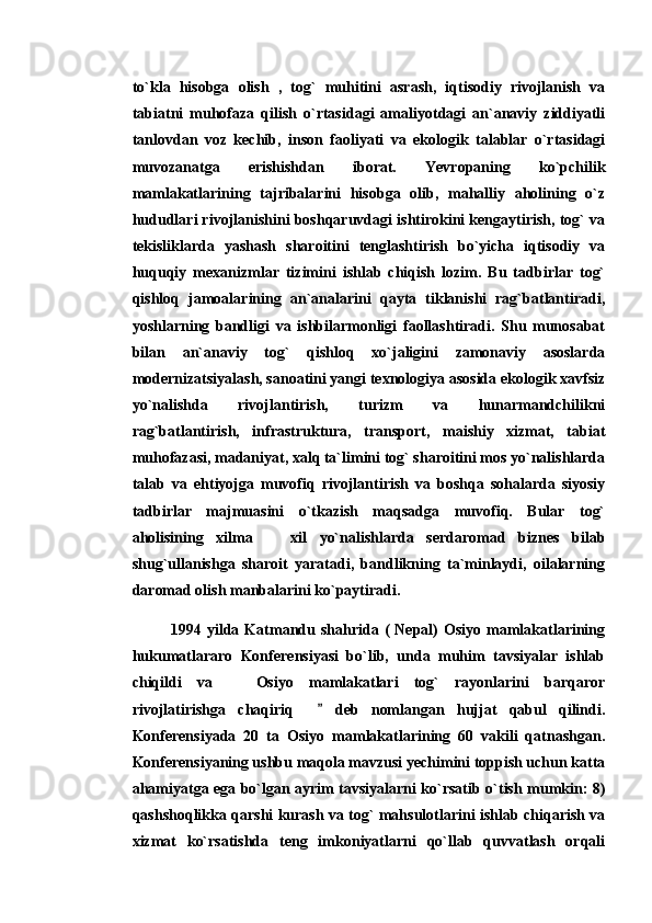 to`kla   hisobga   olish   ,   tog`   muhitini   asrash,   iqtisodiy   rivojlanish   va
tabiatni   muhofaza   qilish   o`rtasidagi   amaliyotdagi   an`anaviy   ziddiyatli
tanlovdan   voz   kechib,   inson   faoliyati   va   ekologik   talablar   o`rtasidagi
muvozanatga   erishishdan   iborat.   Yevropaning   ko`pchilik
mamlakatlarining   tajribalarini   hisobga   olib,   mahalliy   aholining   o`z
hududlari rivojlanishini boshqaruvdagi ishtirokini kengaytirish, tog` va
tekisliklarda   yashash   sharoitini   tenglashtirish   bo`yicha   iqtisodiy   va
huquqiy   mexanizmlar   tizimini   ishlab   chiqish   lozim.   Bu   tadbirlar   tog`
qishloq   jamoalarining   an`analarini   qayta   tiklanishi   rag`batlantiradi,
yoshlarning   bandligi   va   ishbilarmonligi   faollashtiradi.   Shu   munosabat
bilan   an`anaviy   tog`   qishloq   xo`jaligini   zamonaviy   asoslarda
modernizatsiyalash, sanoatini yangi texnologiya asosida ekologik xavfsiz
yo`nalishda   rivojlantirish,   turizm   va   hunarmandchilikni
rag`batlantirish,   infrastruktura,   transport,   maishiy   xizmat,   tabiat
muhofazasi, madaniyat, xalq ta`limini tog` sharoitini mos yo`nalishlarda
talab   va   ehtiyojga   muvofiq   rivojlantirish   va   boshqa   sohalarda   siyosiy
tadbirlar   majmuasini   o`tkazish   maqsadga   muvofiq.   Bular   tog`
aholisining   xilma     xil   yo`nalishlarda   serdaromad   biznes   bilab
shug`ullanishga   sharoit   yaratadi,   bandlikning   ta`minlaydi,   oilalarning
daromad olish manbalarini ko`paytiradi. 
1994  yilda  Katmandu  shahrida  (   Nepal)  Osiyo   mamlakatlarining
hukumatlararo   Konferensiyasi   bo`lib,   unda   muhim   tavsiyalar   ishlab
chiqildi   va     Osiyo   mamlakatlari   tog`   rayonlarini   barqaror	

rivojlatirishga   chaqiriq       deb   nomlangan   hujjat   qabul   qilindi.	

Konferensiyada   20   ta   Osiyo   mamlakatlarining   60   vakili   qatnashgan.
Konferensiyaning ushbu maqola mavzusi yechimini toppish uchun katta
ahamiyatga ega bo`lgan ayrim tavsiyalarni ko`rsatib o`tish mumkin: 8)
qashshoqlikka qarshi kurash va tog` mahsulotlarini ishlab chiqarish va
xizmat   ko`rsatishda   teng   imkoniyatlarni   qo`llab   quvvatlash   orqali 