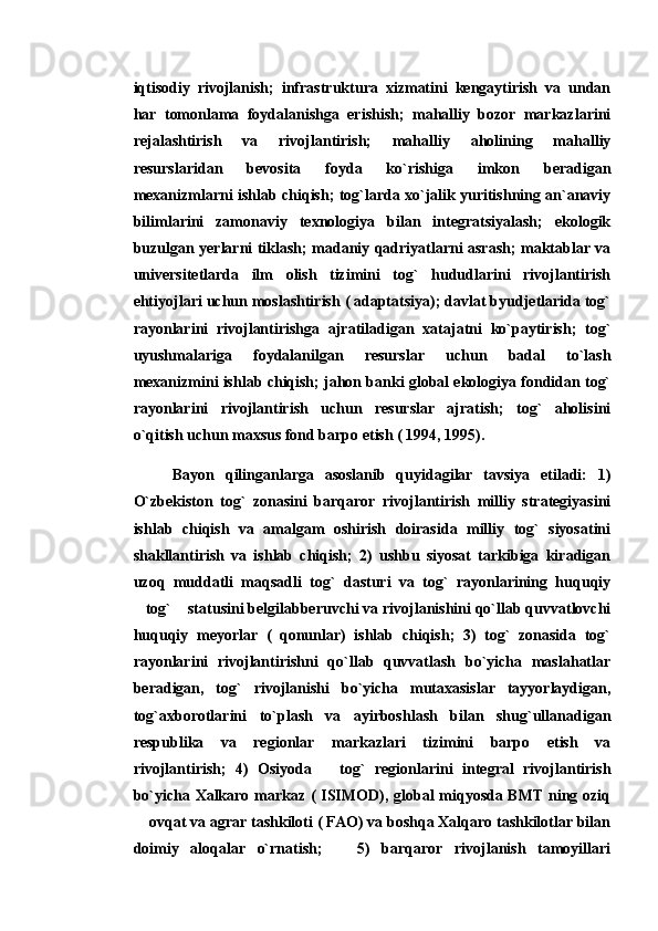 iqtisodiy   rivojlanish;   infrastruktura   xizmatini   kengaytirish   va   undan
har   tomonlama   foydalanishga   erishish;   mahalliy   bozor   markazlarini
rejalashtirish   va   rivojlantirish;   mahalliy   aholining   mahalliy
resurslaridan   bevosita   foyda   ko`rishiga   imkon   beradigan
mexanizmlarni ishlab chiqish; tog`larda xo`jalik yuritishning an`anaviy
bilimlarini   zamonaviy   texnologiya   bilan   integratsiyalash;   ekologik
buzulgan yerlarni tiklash; madaniy qadriyatlarni asrash; maktablar va
universitetlarda   ilm   olish   tizimini   tog`   hududlarini   rivojlantirish
ehtiyojlari uchun moslashtirish ( adaptatsiya); davlat byudjetlarida tog`
rayonlarini   rivojlantirishga   ajratiladigan   xatajatni   ko`paytirish;   tog`
uyushmalariga   foydalanilgan   resurslar   uchun   badal   to`lash
mexanizmini ishlab chiqish; jahon banki global ekologiya fondidan tog`
rayonlarini   rivojlantirish   uchun   resurslar   ajratish;   tog`   aholisini
o`qitish uchun maxsus fond barpo etish ( 1994, 1995). 
Bayon   qilinganlarga   asoslanib   quyidagilar   tavsiya   etiladi:   1)
O`zbekiston   tog`   zonasini   barqaror   rivojlantirish   milliy   strategiyasini
ishlab   chiqish   va   amalgam   oshirish   doirasida   milliy   tog`   siyosatini
shakllantirish   va   ishlab   chiqish;   2)   ushbu   siyosat   tarkibiga   kiradigan
uzoq   muddatli   maqsadli   tog`   dasturi   va   tog`   rayonlarining   huquqiy
tog`  statusini belgilabberuvchi va rivojlanishini qo`llab quvvatlovchi 
huquqiy   meyorlar   (   qonunlar)   ishlab   chiqish;   3)   tog`   zonasida   tog`
rayonlarini   rivojlantirishni   qo`llab   quvvatlash   bo`yicha   maslahatlar
beradigan,   tog`   rivojlanishi   bo`yicha   mutaxasislar   tayyorlaydigan,
tog`axborotlarini   to`plash   va   ayirboshlash   bilan   shug`ullanadigan
respublika   va   regionlar   markazlari   tizimini   barpo   etish   va
rivojlantirish;   4)   Osiyoda       tog`   regionlarini   integral   rivojlantirish
bo`yicha Xalkaro markaz ( ISIMOD), global miqyosda BMT ning oziq
 ovqat va agrar tashkiloti ( FAO) va boshqa Xalqaro tashkilotlar bilan

doimiy   aloqalar   o`rnatish;       5)   barqaror   rivojlanish   tamoyillari 