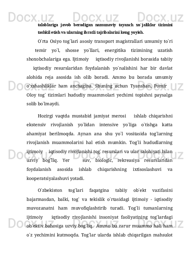 talablariga   javob   beradigan   namunaviy   tayanch   xo`jaliklar   tizimini
tashkil etish va ularning ibratli tajribalarini keng yoyish. 
O`rta   Osiyo   tog`lari   asosiy   transport   magistrallari   umumiy   to`ri
  temir   yo`l,   shosse   yo`llari,   energitika   tizimining   uzatish
shoxobchalariga  ega.  Ijtimoiy     iqtisodiy  rivojlanishi  borasida  tabiiy	

  iqtisodiy   resurslaridan   foydalanish   yo`nalishini   har   bir   davlat	

alohida   reja   asosida   ish   olib   boradi.   Ammo   bu   borada   umumiy
o`xshashliklar   ham   anchagina.   Shuning   uchun   Tyanshan,   Pomir  	

Oloy   tog`   tizimlari   hududiy   muammolari   yechimi   topishni   paysalga
solib bo`lmaydi. 
Hozirgi   vaqtda   mustabid   jamiyat   merosi     ishlab   chiqarishni	

ekstensiv   rivojlanish   yo`lidan   intensive   yo`liga   o`tishga   katta
ahamiyat   berilmoqda.   Aynan   ana   shu   yo`l   vositasida   tog`larning
rivojlanish   muammolarini   hal   etish   mumkin.   Tog`li   hududlarning
ijtimoiy   iqtisodiy rivojlanishi tog` resurslari va ular salohiyati bilan	

uzviy   bog`liq.   Yer     suv,   biologic,   rekreasiya   resurslaridan	

foydalanish   asosida   ishlab   chiqarishning   ixtisoslashuvi   va
kooperatsiyalashuvi yotadi.
O`zbekiston   tog`lari   faqatgina   tabiiy   ob`ekt   vazifasini
bajarmasdan,   balki,   tog`   va   tekislik   o`rtasidagi   ijtimoiy   -   iqtisodiy
muvozanatni   ham   muvofiqlashtirib   turadi.   Tog`li   tumanlarning
ijtimoiy     iqtisodiy   rivojlanishi   insoniyat   faoliyatining   tog`lardagi	

ob`ektiv bahosiga uzviy bog`liq.   Ammo bu zarur muammo  hali ham
o`z   yechimini   kutmoqda.   Tog`lar   ularda   ishlab   chiqarilgan   mahsulot 