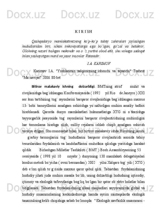 K I R I SH
Qashqadaryo   mamlakatimizning   ko`p-ko`p   tabiiy   zahiralari   joylashgan
hududlaridan   biri,   ulkan   imkoniyatlarga   ega   bo`lgan,   go`zal   va   betakror,
Ollohning   nazari   tushgan   makondir   va   o   `z   yurtini   obod   etib,   shu   vohaga   sadoqat
bilan yashayotgan mard va jasur insonlar Vatanidir.
I.A. KARIMOV
  Karimov   I.A.   "Yoshlarimiz   xalqimizning   ishonchi   va   tayanchi"   Toshent
"Ma`naviyat" 2006. 80-bet 
Bitiruv   malakaviy   ishning     dolzarbligi .   BMTning   atrof     muhit   va
rivojlanishga bag`ishlangan Konferensiyasida ( 1992   yil Rio  de Janeyro ) XXI	
 
asr   kun   tartibining   tog`   rayonlarini   barqaror   rivojlanishiga   bag`ishlangan   maxsus
13-   bobi   tamoyillarini   amalgam   oshirishga   yo`naltirilgan   muhim   amaliy   tadbiri
hisoblanadi.   Qarorda   dunyo   mamlakatlari   hukumatlariga   XTG   ni   o`tkazishga
tayyorgarlik   jarayonida   tog`   rayonlarini   barqaror   rivojlantirishning   muhimligini
har   tomonlama   hisobga   olish,   milliy   rejalarni   ishlab   chiqib   amalgam   oshirish
tavsiya etilgan. Shu munosabat bilan  biz birtruv malakaviy ishda Hisorning janubi
  g`arbiy   tarmoqlarini   tog`   hududlarini   barqaror   rivojlantirish   asosida   tabiiy	

tesurslaridan   foydalanish   va   landshaftlarini   muhofaza   qilishga   yoritishga   harakat
qildik.             Birlashgan Millatlar Tashkiloti ( BMT ) Bosh Assambleyasining 53 	

sessiyasida   (   1998   yil   10     noyabr   )   dunyoning   130   mamlakati   delegatsiyalari	

kosilus metodi bo`yicha ( ovoz bermasdan ) 2002   yilni Xalqaro tog` yili ( XTG )	

deb   e`lon   qilish   to`g`risida   maxsus   qaror   qabul   qildi.   Tabiatdan     foydalanishning
hududiy   jihati   juda   muhim   masala   bo`lib,   uning   dolzarbligi   hududning   iqtisodiy,
ijtimoiy va ekologik tafovutlariga bog`liq bo`lgan bir qator ob`ektiv holatlar bilan
belgilanadi.   Tabiatdan   foydalanishning   ulkan   maqsadlari   sayyoramizda   global   va
hududiy   muammolarning   keskinlashuviga   hamda   ayrim   mintaqalarda   ekologik
tanazzulning kelib chiqishiga sabab bo`lmoqda.    Ekologik xavfsizlik muammosi -
 