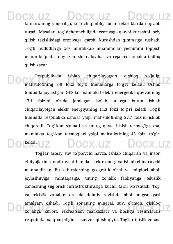 tannarxining   yuqoriligi,   ko`p   chiqimliligi   bilan   tekisliklardan   ajralib
turadi. Masalan, tog` dehqonchiligida eroziyaga qarshi kurashni joriy
qilish   tekislikdagi   eroziyaga   qarshi   kurashdan   qimmatga   tushadi.
Tog`li   hududlarga   xos   murakkab   muammolar   yechimini   toppish
uchun   ko`plab   ilmiy   izlanishlar,   loyiha     va   rejalarni   amalda   tadbiq
qilish zarur. 
Respublikada   ishlab   chiqarilayotgan   qishloq   xo`jaligi
mahsulotining   8-9   foizi   tog`li   hududlarga   to`g`ri   keladi.   Ushbu
hududda joylashgan GES lar mamlakat elektr energetika quvvatining
17,1   foizini   o`zida   jamlagan   bo`lib,   ularga   butun   ishlab
chiqarilayotgan   elektr   energiyaning   11,3   foizi   to`g`ri   keladi.   Tog`li
hududda   respublika   sanoat   yalpi   mahsulotining   27,7   foizini   ishlab
chiqaradi.   Tog`-kon   sanoati   va   uning   qayta   ishlsh   tarmog`iga   esa,
mamlakat   tog`-kon   tarmoqlari   yalpi   mahsulotining   45   foizi   to`g`ri
keladi. 
Tog`lar   asosiy   suv   to`plovchi   havza,   ishlab   chiqarish   va   inson
ehtiyojlarini   qondiruvchi   hamda     elektr   energiya   ishlab   chiqaruvchi
manbaidirlar.   Bu   zahiralarning   geografik   o`rni   va   miqdori   aholi
joylashuviga,   mintaqasiga,   uning   xo`jalik   faoliyatiga   tekislik
zonasining   sug`orish   infrastrukturasiga   kuchli   ta`sir   ko`rsatadi.   Tog`
va   tekislik   zonalari   orasida   doimiy   ravishda   aholi   migratsiyasi
amalgam   oshadi.   Tog`li   zonaning   mineral,   suv,   o`rmon,   qishloq
xo`jaligi,   kurort,   rekreatsion   markazlari   va   boshqa   resurslarsiz
respublika xalq xo`jaligini tasavvur qilish qiyin. Tog`lar teislik zonasi 