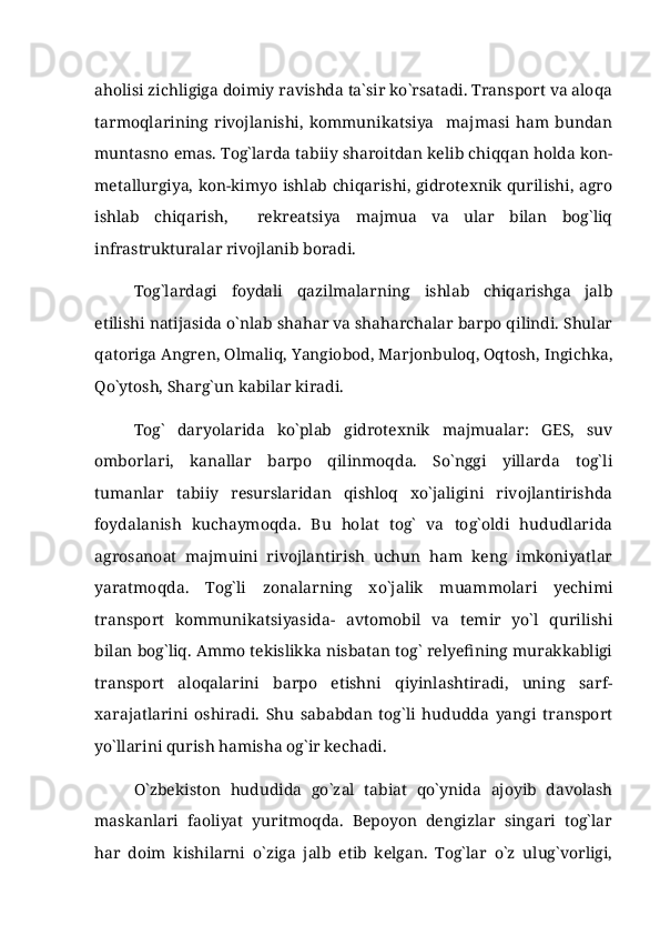aholisi zichligiga doimiy ravishda ta`sir ko`rsatadi. Transport va aloqa
tarmoqlarining   rivojlanishi,   kommunikatsiya     majmasi   ham   bundan
muntasno emas. Tog`larda tabiiy sharoitdan kelib chiqqan holda kon-
metallurgiya, kon-kimyo ishlab chiqarishi, gidrotexnik qurilishi, agro
ishlab   chiqarish,     rekreatsiya   majmua   va   ular   bilan   bog`liq
infrastrukturalar rivojlanib boradi.
Tog`lardagi   foydali   qazilmalarning   ishlab   chiqarishga   jalb
etilishi natijasida o`nlab shahar va shaharchalar barpo qilindi. Shular
qatoriga Angren, Olmaliq, Yangiobod, Marjonbuloq, Oqtosh, Ingichka,
Qo`ytosh, Sharg`un kabilar kiradi.
Tog`   daryolarida   ko`plab   gidrotexnik   majmualar:   GES,   suv
omborlari,   kanallar   barpo   qilinmoqda.   So`nggi   yillarda   tog`li
tumanlar   tabiiy   resurslaridan   qishloq   xo`jaligini   rivojlantirishda
foydalanish   kuchaymoqda.   Bu   holat   tog`   va   tog`oldi   hududlarida
agrosanoat   majmuini   rivojlantirish   uchun   ham   keng   imkoniyatlar
yaratmoqda.   Tog`li   zonalarning   xo`jalik   muammolari   yechimi
transport   kommunikatsiyasida-   avtomobil   va   temir   yo`l   qurilishi
bilan bog`liq. Ammo tekislikka nisbatan tog` relyefining murakkabligi
transport   aloqalarini   barpo   etishni   qiyinlashtiradi,   uning   sarf-
xarajatlarini   oshiradi.   Shu   sababdan   tog`li   hududda   yangi   transport
yo`llarini qurish hamisha og`ir kechadi.
O`zbekiston   hududida   go`zal   tabiat   qo`ynida   ajoyib   davolash
maskanlari   faoliyat   yuritmoqda.   Bepoyon   dengizlar   singari   tog`lar
har   doim   kishilarni   o`ziga   jalb   etib   kelgan.   Tog`lar   o`z   ulug`vorligi, 