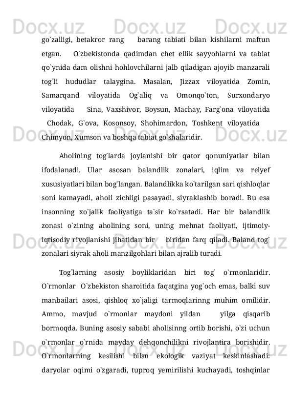 go`zalligi,   betakror   rang     barang   tabiati   bilan   kishilarni   maftun
etgan.       O`zbekistonda   qadimdan   chet   ellik   sayyohlarni   va   tabiat
qo`ynida   dam   olishni   hohlovchilarni   jalb   qiladigan   ajoyib   manzarali
tog`li   hududlar   talaygina.   Masalan,   Jizzax   viloyatida   Zomin,
Samarqand   viloyatida   Og`aliq   va   Omonqo`ton,   Surxondaryo
viloyatida     Sina,   Vaxshivor,   Boysun,   Machay,   Farg`ona   viloyatida	

Chodak,   G`ova,   Kosonsoy,   Shohimardon,   Toshkent   viloyatida  	
 
Chimyon, Xumson va boshqa tabiat go`shalaridir.
Aholining   tog`larda   joylanishi   bir   qator   qonuniyatlar   bilan
ifodalanadi.   Ular   asosan   balandlik   zonalari,   iqlim   va   relyef
xususiyatlari bilan bog`langan. Balandlikka ko`tarilgan sari qishloqlar
soni   kamayadi,   aholi   zichligi   pasayadi,   siyraklashib   boradi.   Bu   esa
insonning   xo`jalik   faoliyatiga   ta`sir   ko`rsatadi.   Har   bir   balandlik
zonasi   o`zining   aholining   soni,   uning   mehnat   faoliyati,   ijtimoiy-
iqtisodiy   rivojlanishi   jihatidan   bir     biridan   farq   qiladi.   Baland   tog`	

zonalari siyrak aholi manzilgohlari bilan ajralib turadi. 
Tog`larning   asosiy   boyliklaridan   biri   tog`   o`rmonlaridir.
O`rmonlar     O`zbekiston   sharoitida  faqatgina   yog`och  emas,   balki  suv
manbailari   asosi,   qishloq   xo`jaligi   tarmoqlarinng   muhim   omilidir.
Ammo,   mavjud   o`rmonlar   maydoni   yildan     yilga   qisqarib	

bormoqda.   Buning   asosiy   sababi  aholisinng   ortib   borishi,  o`zi  uchun
o`rmonlar   o`rnida   mayday   dehqonchilikni   rivojlantira   borishidir.
O`rmonlarning   kesilishi   bilsn   ekologik   vaziyat   keskinlashadi:
daryolar   oqimi   o`zgaradi,   tuproq   yemirilishi   kuchayadi,   toshqinlar 