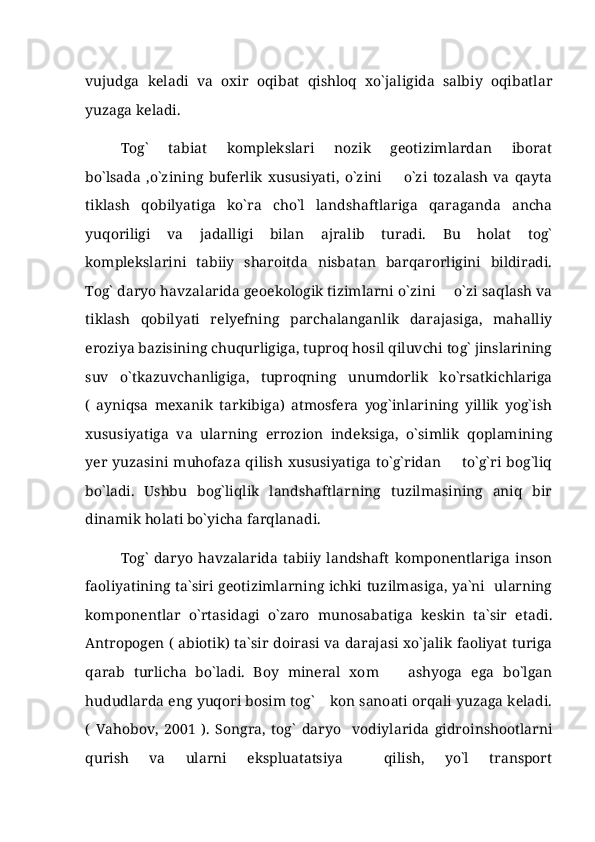 vujudga   keladi   va   oxir   oqibat   qishloq   xo`jaligida   salbiy   oqibatlar
yuzaga keladi. 
Tog`   tabiat   komplekslari   nozik   geotizimlardan   iborat
bo`lsada   ,o`zining   buferlik   xususiyati,   o`zini     o`zi   tozalash   va   qayta
tiklash   qobilyatiga   ko`ra   cho`l   landshaftlariga   qaraganda   ancha
yuqoriligi   va   jadalligi   bilan   ajralib   turadi.   Bu   holat   tog`
komplekslarini   tabiiy   sharoitda   nisbatan   barqarorligini   bildiradi.
Tog` daryo havzalarida geoekologik tizimlarni o`zini   o`zi saqlash va	

tiklash   qobilyati   relyefning   parchalanganlik   darajasiga,   mahalliy
eroziya bazisining chuqurligiga, tuproq hosil qiluvchi tog` jinslarining
suv   o`tkazuvchanligiga,   tuproqning   unumdorlik   ko`rsatkichlariga
(   ayniqsa   mexanik   tarkibiga)   atmosfera   yog`inlarining   yillik   yog`ish
xususiyatiga   va   ularning   errozion   indeksiga,   o`simlik   qoplamining
yer  yuzasini  muhofaza  qilish  xususiyatiga  to`g`ridan     to`g`ri  bog`liq

bo`ladi.   Ushbu   bog`liqlik   landshaftlarning   tuzilmasining   aniq   bir
dinamik holati bo`yicha farqlanadi.
Tog`   daryo   havzalarida   tabiiy   landshaft   komponentlariga   inson
faoliyatining ta`siri geotizimlarning ichki tuzilmasiga, ya`ni   ularning
komponentlar   o`rtasidagi   o`zaro   munosabatiga   keskin   ta`sir   etadi.
Antropogen ( abiotik) ta`sir doirasi va darajasi xo`jalik faoliyat turiga
qarab   turlicha   bo`ladi.   Boy   mineral   xom     ashyoga   ega   bo`lgan	

hududlarda eng yuqori bosim tog`  kon sanoati orqali yuzaga keladi.	

(   Vahobov,   2001   ).   Songra,   tog`   daryo     vodiylarida   gidroinshootlarni
qurish   va   ularni   ekspluatatsiya     qilish,   yo`l   transport 