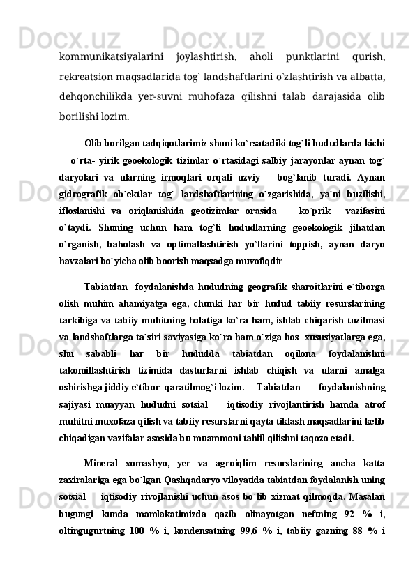 kommunikatsiyalarini   joylashtirish,   aholi   punktlarini   qurish,
rekreatsion maqsadlarida tog` landshaftlarini o`zlashtirish va albatta,
dehqonchilikda   yer-suvni   muhofaza   qilishni   talab   darajasida   olib
borilishi lozim. 
Olib borilgan tadqiqotlarimiz shuni ko`rsatadiki tog`li hududlarda kichi
  o`rta-   yirik   geoekologik   tizimlar   o`rtasidagi   salbiy   jarayonlar   aynan   tog`
daryolari   va   ularning   irmoqlari   orqali   uzviy       bog`lanib   turadi.   Aynan
gidrografik   ob`ektlar   tog`   landshaftlarining   o`zgarishida,   ya`ni   buzilishi,
ifloslanishi   va   oriqlanishida   geotizimlar   orasida     ko`prik   vazifasini	
 
o`taydi.   Shuning   uchun   ham   tog`li   hududlarning   geoekologik   jihatdan
o`rganish,   baholash   va   optimallashtirish   yo`llarini   toppish,   aynan   daryo
havzalari bo`yicha olib boorish maqsadga muvofiqdir
Tabiatdan     foydalanishda   hududning   geografik   sharoitlarini   e`tiborga
olish   muhim   ahamiyatga   ega,   chunki   har   bir   hudud   tabiiy   resurslarining
tarkibiga  va  tabiiy  muhitning  holatiga  ko`ra  ham,  ishlab  chiqarish  tuzilmasi
va landshaftlarga ta`siri saviyasiga ko`ra ham o`ziga hos   xususiyatlarga ega,
shu   sababli   har   bir   hududda   tabiatdan   oqilona   foydalanishni
takomillashtirish   tizimida   dasturlarni   ishlab   chiqish   va   ularni   amalga
oshirishga jiddiy e`tibor  qaratilmog`i lozim. Tabiatdan     foydalanishning
sajiyasi   muayyan   hududni   sotsial     iqtisodiy   rivojlantirish   hamda   atrof	

muhitni muxofaza qilish va tabiiy resurslarni qayta tiklash maqsadlarini kelib
chiqadigan vazifalar asosida bu muammoni tahlil qilishni taqozo etadi. 
Mineral   xomashyo,   yer   va   agroiqlim   resurslarining   ancha   katta
zaxiralariga ega bo`lgan Qashqadaryo viloyatida tabiatdan foydalanish uning
sotsial     iqtisodiy   rivojlanishi   uchun   asos   bo`lib   xizmat   qilmoqda.   Masalan	

bugungi   kunda   mamlakatimizda   qazib   olinayotgan   neftning   92   %   i,
oltingugurtning   100   %   i,   kondensatning   99,6   %   i,   tabiiy   gazning   88   %   i 