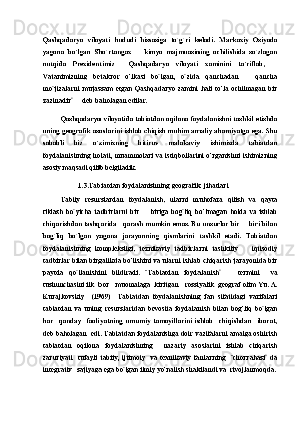 Qashqadaryo   viloyati   hududi   hissasiga   to`g`ri   keladi.   Markaziy   Osiyoda
yagona   bo`lgan   Sho`rtangaz     kimyo   majmuasining   ochilishida   so`zlagan
nutqida   Prezidentimiz     Qashqadaryo   viloyati   zaminini   ta`riflab,  	

Vatanimizning   betakror   o`lkasi   bo`lgan,   o`zida   qanchadan     qancha	

mo`jizalarni   mujassam   etgan   Qashqadaryo   zamini   hali   to`la   ochilmagan   bir
xazinadir    deb baholagan edilar.	

Qashqadaryo viloyatida tabiatdan oqilona foydalanishni tashkil etishda
uning geografik asoslarini ishlab chiqish muhim amaliy ahamiyatga ega. Shu
sababli   biz   o`zimizning   bitiruv   malakaviy   ishimizda   tabiatdan
foydalanishning holati, muammolari va istiqbollarini o`rganishni ishimizning
asosiy maqsadi qilib belgiladik. 
1. 3 .Tabiatdan foydalanishning geografik  jihatlari
Tabiiy   resurslardan   foydalanish,   ularni   muhofaza   qilish   va   qayta
tiklash   bo`yicha   tadbirlarni   bir     biriga   bog`liq   bo`lmagan   holda   va   ishlab	

chiqarishdan tashqarida   qarash mumkin emas. Bu unsurlar bir   biri bilan	

bog`liq   bo`lgan   yagona   jarayonning   qismlarini   tashkil   etadi.   Tabiatdan
foydalanishning   kompleksligi,   texnikaviy   tadbirlarni   tashkiliy     iqtisodiy

tadbirlar bilan birgalikda bo`lishini va ularni ishlab chiqarish jarayonida bir
paytda   qo`llanishini   bildiradi.   Tabiatdan	
   foydalanish	       termini     va
tushunchasini  ilk  bor   muomalaga  kiritgan   rossiyalik  geograf olim  Yu. A.
Kurajkovskiy     (1969)     Tabiatdan   foydalanishning   fan   sifatidagi   vazifalari
tabiatdan   va   uning   resurslaridan   bevosita   foydalanish   bilan   bog`liq   bo`lgan
har     qanday     faoliyatning   umumiy   tamoyillarini   ishlab     chiqishdan     iborat,
deb baholagan  edi. Tabiatdan foydalanishga doir vazifalarni amalga oshirish
tabiatdan   oqilona   foydalanishning     nazariy   asoslarini   ishlab   chiqarish
zaruriyati     tufayli   tabiiy,   ijtimoiy     va   texnikaviy   fanlarning     chorrahasi   da	
 
integrativ   sajiyaga ega bo`lgan ilmiy yo`nalish shakllandi va  rivojlanmoqda. 