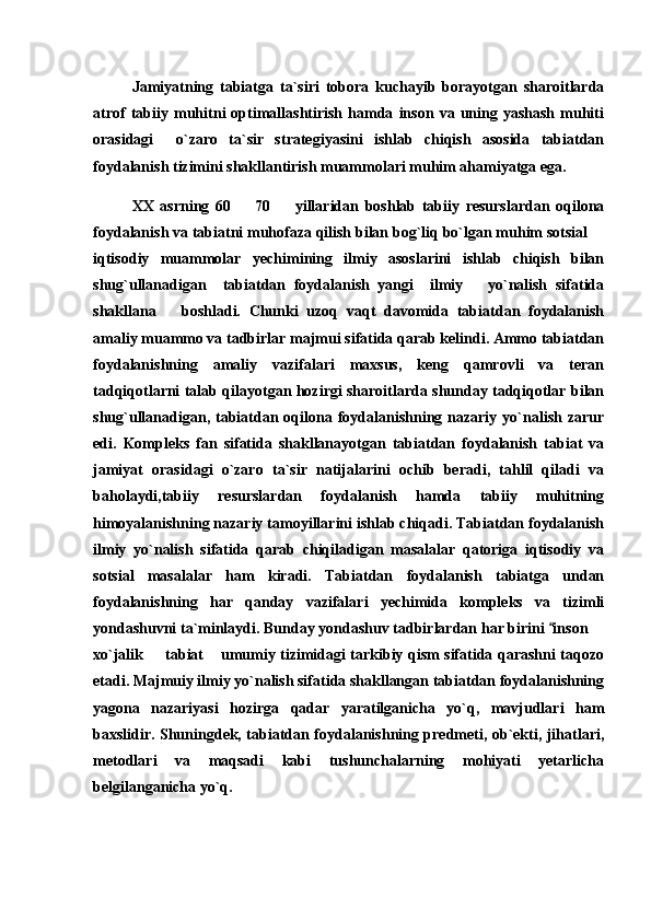 Jamiyatning   tabiatga   ta`siri   tobora   kuchayib   borayotgan   sharoitlarda
atrof   tabiiy   muhitni   optimallashtirish   hamda   inson   va   uning   yashash   muhiti
orasidagi     o`zaro   ta`sir   strategiyasini   ishlab   chiqish   asosida   tabiatdan
foydalanish tizimini shakllantirish muammolari muhim ahamiyatga ega.
XX   asrning   60     70     yillaridan   boshlab   tabiiy   resurslardan   oqilona 
foydalanish va tabiatni muhofaza qilish bilan bog`liq bo`lgan muhim sotsial 	

iqtisodiy   muammolar   yechimining   ilmiy   asoslarini   ishlab   chiqish   bilan
shug`ullanadigan     tabiatdan   foydalanish   yangi     ilmiy       yo`nalish   sifatida
shakllana       boshladi.   Chunki   uzoq   vaqt   davomida   tabiatdan   foydalanish
amaliy muammo va tadbirlar majmui sifatida qarab kelindi. Ammo tabiatdan
foydalanishning   amaliy   vazifalari   maxsus,   keng   qamrovli   va   teran
tadqiqotlarni talab qilayotgan hozirgi sharoitlarda shunday tadqiqotlar bilan
shug`ullanadigan,  tabiatdan  oqilona  foydalanishning  nazariy  yo`nalish  zarur
edi.   Kompleks   fan   sifatida   shakllanayotgan   tabiatdan   foydalanish   tabiat   va
jamiyat   orasidagi   o`zaro   ta`sir   natijalarini   ochib   beradi,   tahlil   qiladi   va
baholaydi,tabiiy   resurslardan   foydalanish   hamda   tabiiy   muhitning
himoyalanishning nazariy tamoyillarini ishlab chiqadi. Tabiatdan foydalanish
ilmiy   yo`nalish   sifatida   qarab   chiqiladigan   masalalar   qatoriga   iqtisodiy   va
sotsial   masalalar   ham   kiradi.   Tabiatdan   foydalanish   tabiatga   undan
foydalanishning   har   qanday   vazifalari   yechimida   kompleks   va   tizimli
yondashuvni ta`minlaydi. Bunday yondashuv tadbirlardan har birini  inson 	
	
xo`jalik   tabiat  umumiy tizimidagi tarkibiy qism sifatida qarashni taqozo	
 
etadi. Majmuiy ilmiy yo`nalish sifatida shakllangan tabiatdan foydalanishning
yagona   nazariyasi   hozirga   qadar   yaratilganicha   yo`q,   mavjudlari   ham
baxslidir. Shuningdek, tabiatdan foydalanishning predmeti, ob`ekti, jihatlari,
metodlari   va   maqsadi   kabi   tushunchalarning   mohiyati   yetarlicha
belgilanganicha yo`q. 