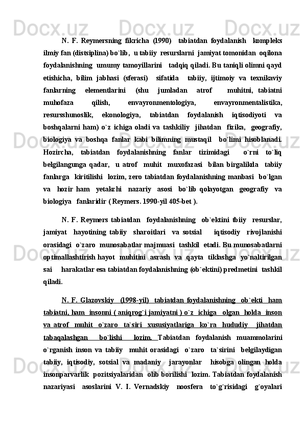 N.   F.   Reymersning   fikricha   (1990)     tabiatdan   foydalanish     kompleks
ilmiy fan (distsiplina) bo`lib,  u tabiiy  resurslarni  jamiyat tomonidan  oqilona
foydalanishning   umumy tamoyillarini     tadqiq qiladi. Bu taniqli olimni qayd
etishicha,   bilim   jabhasi   (sferasi)     sifatida     tabiiy,   ijtimoiy   va   texnikaviy
fanlarning     elementlarini     (shu     jumladan     atrof     muhitni,   tabiatni
muhofaza   qilish,   envayronmentologiya,   envayronmentalistika,
resursshunoslik,   ekonologiya,   tabiatdan   foydalanish   iqtisodiyoti   va
boshqalarni   ham)   o`z   ichiga   oladi   va   tashkiliy     jihatdan     fizika,     geografiy,
biologiya   va   boshqa   fanlar   kabi   bilimning   mustaqil     bo`limi   hisoblanadi.
Hozircha,   tabiatdan   foydalanishning   fanlar   tizimidagi     o`rni   to`liq
belgilangunga   qadar,     u   atrof     muhit     muxofazasi     bilan   birgalikda     tabiiy
fanlarga     kiritilishi     lozim,   zero   tabiatdan   foydalanishning   manbasi     bo`lgan
va     hozir   ham     yetakchi     nazariy     asosi     bo`lib   qolayotgan     geografiy     va
biologiya   fanlaridir ( Reymers. 1990-yil 405-bet ).
N.   F.   Reymers   tabiatdan     foydalanishning     ob`ektini   tbiiy     resurslar,
jamiyat     hayotining   tabiiy     sharoitlari     va   sotsial     iqtisodiy     rivojlanishi	

orasidagi  o`zaro  munosabatlar majmuasi  tashkil  etadi. Bu munosabatlarni
optimallashtirish hayot   muhitini   asrash   va   qayta   tiklashga   yo`naltirilgan
sai   harakatlar esa tabiatdan foydalanishning (ob`ektini) predmetini  tashkil	

qiladi.
N.   F.   Glazovskiy     (1998-yil)     tabiatdan   foydalanishning     ob`ekti     ham
tabiatni, ham   insonni ( aniqrog`i jamiyatni ) o`z   ichiga     olgan   holda   inson
va   atrof     muhit     o`zaro     ta`siri     xususiyatlariga     ko`ra     hududiy       jihatdan
tabaqalashgan     bo`lishi     lozim.   Tabiatdan   foydalanish   muammolarini
o`rganish   inson   va   tabiiy     muhit   orasidagi     o`zaro     ta`sirini     belgilaydigan
tabiiy,   iqtisodiy,   sotsial   va   madaniy     jarayonlar     hisobga   olingan   holda
insonparvarlik   pozitsiyalaridan   olib borilishi   lozim. Tabiatdan foydalanish
nazariyasi     asoslarini   V.   I.   Vernadskiy     noosfera     to`g`risidagi     g`oyalari 