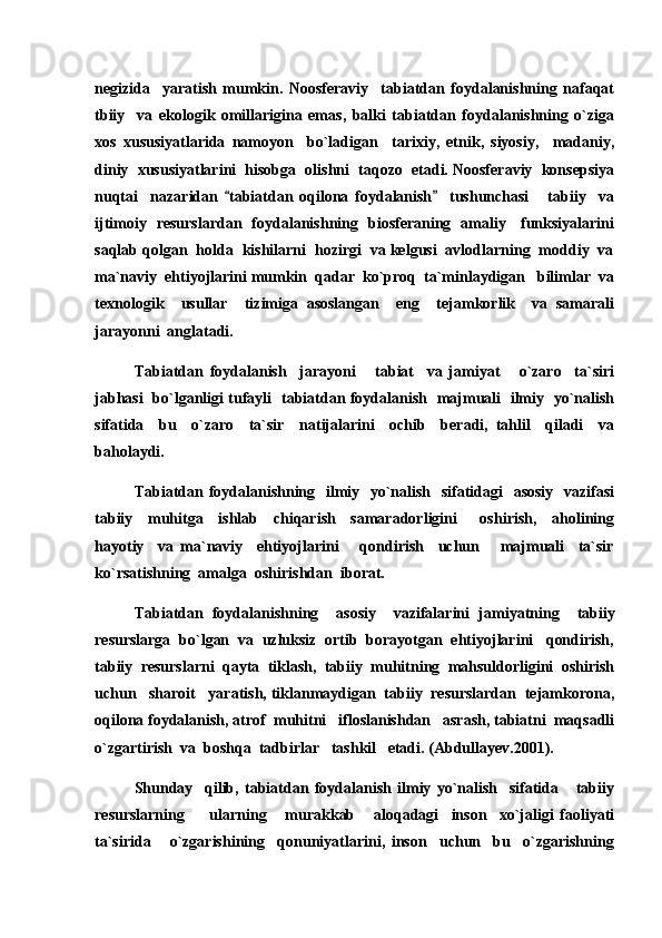 negizida     yaratish   mumkin.   Noosferaviy     tabiatdan   foydalanishning   nafaqat
tbiiy     va   ekologik   omillarigina   emas,   balki   tabiatdan   foydalanishning   o`ziga
xos   xususiyatlarida   namoyon     bo`ladigan     tarixiy,   etnik,   siyosiy,     madaniy,
diniy  xususiyatlarini  hisobga  olishni  taqozo  etadi. Noosferaviy  konsepsiya
nuqtai     nazaridan   tabiatdan   oqilona   foydalanish     tushunchasi       tabiiy     va 
ijtimoiy   resurslardan   foydalanishning   biosferaning   amaliy     funksiyalarini
saqlab qolgan  holda  kishilarni  hozirgi  va kelgusi  avlodlarning  moddiy  va
ma`naviy  ehtiyojlarini mumkin  qadar  ko`proq  ta`minlaydigan   bilimlar  va
texnologik     usullar     tizimiga   asoslangan     eng     tejamkorlik     va   samarali
jarayonni  anglatadi.
Tabiatdan   foydalanish     jarayoni       tabiat     va   jamiyat       o`zaro     ta`siri
jabhasi   bo`lganligi tufayli   tabiatdan foydalanish   majmuali   ilmiy   yo`nalish
sifatida     bu     o`zaro     ta`sir     natijalarini     ochib     beradi,   tahlil     qiladi     va
baholaydi.
Tabiatdan foydalanishning   ilmiy   yo`nalish   sifatidagi   asosiy   vazifasi
tabiiy     muhitga     ishlab     chiqarish     samaradorligini       oshirish,     aholining
hayotiy     va   ma`naviy     ehtiyojlarini       qondirish     uchun       majmuali     ta`sir
ko`rsatishning  amalga  oshirishdan  iborat. 
Tabiatdan   foydalanishning     asosiy     vazifalarini   jamiyatning     tabiiy
resurslarga  bo`lgan  va  uzluksiz  ortib  borayotgan  ehtiyojlarini   qondirish,
tabiiy  resurslarni  qayta  tiklash,  tabiiy  muhitning  mahsuldorligini  oshirish
uchun   sharoit   yaratish, tiklanmaydigan  tabiiy  resurslardan  tejamkorona,
oqilona foydalanish, atrof  muhitni   ifloslanishdan   asrash, tabiatni  maqsadli
o`zgartirish  va  boshqa  tadbirlar   tashkil   etadi. (Abdullayev.2001).
Shunday     qilib,   tabiatdan   foydalanish   ilmiy   yo`nalish     sifatida       tabiiy
resurslarning         ularning       murakkab       aloqadagi     inson     xo`jaligi   faoliyati
ta`sirida       o`zgarishining     qonuniyatlarini,   inson     uchun     bu     o`zgarishning 