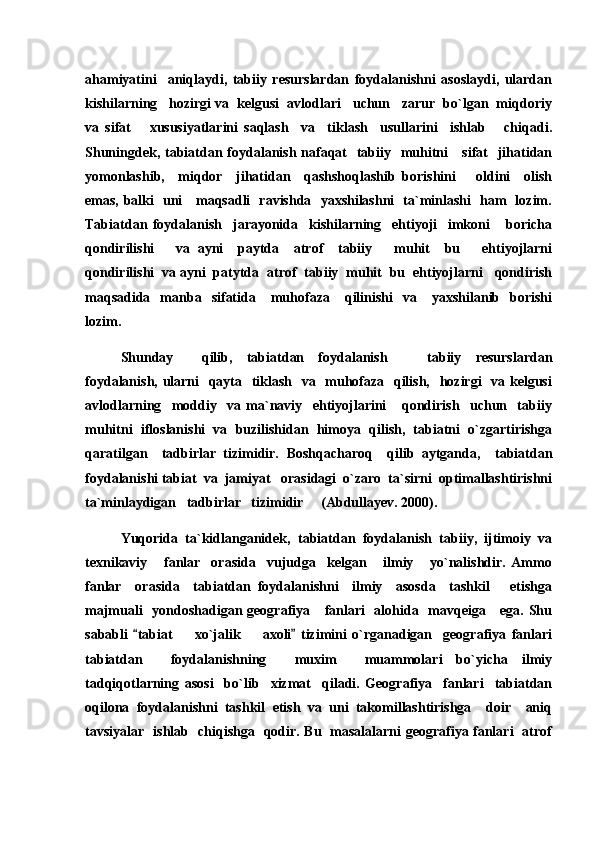 ahamiyatini     aniqlaydi,   tabiiy   resurslardan   foydalanishni   asoslaydi,   ulardan
kishilarning   hozirgi va  kelgusi  avlodlari   uchun   zarur  bo`lgan  miqdoriy
va   sifat       xususiyatlarini   saqlash     va     tiklash     usullarini     ishlab       chiqadi.
Shuningdek, tabiatdan foydalanish nafaqat    tabiiy   muhitni     sifat   jihatidan
yomonlashib,     miqdor     jihatidan     qashshoqlashib   borishini       oldini     olish
emas, balki   uni     maqsadli   ravishda   yaxshilashni   ta`minlashi   ham   lozim.
Tabiatdan   foydalanish     jarayonida     kishilarning     ehtiyoji     imkoni       boricha
qondirilishi       va   ayni     paytda     atrof     tabiiy       muhit     bu       ehtiyojlarni
qondirilishi  va ayni  patytda  atrof  tabiiy  muhit  bu  ehtiyojlarni   qondirish
maqsadida    manba    sifatida      muhofaza      qilinishi    va      yaxshilanib    borishi
lozim. 
Shunday     qilib ,   tabiatdan   foydalanish     tabiiy   resurslardan
foydalanish, ularni   qayta   tiklash   va   muhofaza   qilish,   hozirgi   va kelgusi
avlodlarning     moddiy     va   ma`naviy     ehtiyojlarini       qondirish     uchun     tabiiy
muhitni  ifloslanishi  va  buzilishidan  himoya  qilish,  tabiatni  o`zgartirishga
qaratilgan     tadbirlar   tizimidir.   Boshqacharoq     qilib   aytganda,     tabiatdan
foydalanishi tabiat  va  jamiyat   orasidagi  o`zaro  ta`sirni  optimallashtirishni
ta`minlaydigan   tadbirlar   tizimidir     (Abdullayev. 2000).
Yuqorida   ta`kidlanganidek,   tabiatdan   foydalanish   tabiiy,   ijtimoiy   va
texnikaviy       fanlar     orasida     vujudga     kelgan       ilmiy       yo`nalishdir.   Ammo
fanlar     orasida     tabiatdan   foydalanishni     ilmiy     asosda     tashkil       etishga
majmuali    yondoshadigan geografiya     fanlari    alohida   mavqeiga     ega. Shu
sababli   tabiat     xo`jalik     axoli   tizimini   o`rganadigan     geografiya   fanlari	
 	 
tabiatdan     foydalanishning     muxim     muammolari   bo`yicha   ilmiy
tadqiqotlarning   asosi     bo`lib     xizmat     qiladi.   Geografiya     fanlari     tabiatdan
oqilona   foydalanishni   tashkil   etish   va   uni   takomillashtirishga     doir     aniq
tavsiyalar   ishlab   chiqishga   qodir. Bu   masalalarni geografiya fanlari   atrof 