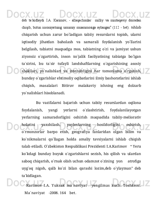 deb   ta`kidlaydi   I.A.   Karimov,   -   allaqachonlar     milliy   va   mintaqaviy   doiradan
chiqib,   butun   insoniyatning   umumiy   muammosiga   aylangan   (112   -   bet).   I shlab
chiqarish   uchun   zarur   bо`ladigan   tabiiy   resurslarni   topish,   ularni
iqtisodiy   jihatdan   baholash   va   samarali   foydalanish   yо`llarini
belgilash,   tabiatni   maqsadga   mos,   tabiatning   о`zi   va   jamiyat   ushun
ziyonsiz   о`zgartirish,   inson   xо`jalik   faoliyatining   tabiatga   bо`lgan
ta`sirini,   bu   ta`sir   tufayli   landshaftlarning   о`zgarishining   asosiy
shakllari,   yо`nalishlari   va   intensivligini   har   tomonlama   о`rganish,
bunday о`zgarishlar ehtimoliy oqibatlarini ilmiy bashoratlarini ishlab
chiqish,   masalalari   Bitiruv   malakaviy   ishning   eng   dolzarb
yо`nalishlari hisoblanadi. 
              Bu   vazifalarni   bajarish   uchun   tabiiy   resurslardan   oqilona
foydalanish,   yangi   yerlarni   о`zlashtirish,   foydalanilayotgan
yerlarning   samaradorligini   oshirish   maqsadida   tabiiy-meliorativ
holatini   yaxshilash,   yaylovlarning   hosildorligini   oshirish,
о`rmonzorlar   barpo   etish,   geografiya   fanlaridan   olgan   bilim   va
ko`nikmalarni   qo`llagan   holda   amaliy   tavsiyalarni   ishlab   chiqish
talab etiladi. O`zbekiston Respublikasi Prezidenti I.A.Karimov   “ Yeru
ko`kdagi   bunday   buyuk   o`zgarishlarni   sezish,   his   qilish   va   ulardan
saboq chiqarish, o`rnak olish uchun odamzot o`zining  yon   atrofiga	

uyg`oq   nigoh,   qalb   ko`zi   bilan   qarashi   lozim,deb   o`ylayman   deb	

ta`kidlagan.
Karimov   I.A.   Y uksak   ma` naviyat   yengilmas   kuch.   Toshkent .	

Ma` naviyat  -2008.  164  bet .	
     