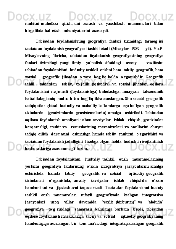 muhitni   muhofaza     qilish,   uni     asrash     va     yaxshilash     muammolari     bilan
birgalikda hal  etish  imkoniyatlarini  asoslaydi.
Tabiatdan   foydalanishning   geografiya   fanlari   tizimidagi   tarmog`ini
tabiatdan foydalanish geografiyasi tashkil etadi (Mixaylov  1989   yil). Yu.P.
Mixaylovning   fikricha,   tabiatdan   foydalanish   geografiyasining   geografiya
fanlari   tizimidagi   yangi   ilmiy     yo`nalish   sifatidagi     asosiy         vazifasi ni
tabiatdan foydalanishni   hududiy tashkil   etishni ham   tabiiy   geografik, ham
sotsial    geografik    jihatdan   o`zaro   bog`liq  holda    o`rganishdir.  Geografik	

tahlil     tabiatdan     tabiiy,   xo`jalik   (iqtisodiy)   va   sotsial   jihatdan   oqilona
foydalanishni   majmuali   (foydalanishga)   baholashga,   muayyan     taksonomik
kattalikdagi aniq  hudud bilan  bog`liqlikka asoslangan. Shu sababli geografik
tadqiqotlar global, hududiy va mahalliy ko`lamlarga   ega bo`lgan   geografik
tizimlarda     (geotizimlarda,   geosistemalarda)   amalga     oshiriladi.   Tabiatdan
oqilona   foydalanish   amaliyoti   uchun   tavsiyalar     ishlab     chiqish,   geotizimlar
barqarorligi,   muhit   va     resurslarining   mexanizmlari   va   omillarini   chuqur
tadqiq   qilish     darajasini     oshirishga   hamda   tabiiy     muhitni     o`zgarishini   va
tabiatdan foydalanish jadalligini  hisobga olgan  holda  hududni rivojlantirish
bashoratlariga asoslanmog`i  lozim.
Tabiatdan   foydalanishni     hududiy   tashkil     etish     muammolarining
yechimi     geografiya     fanlarining     o`zida     integratsiya     jarayonlarini   amalga
oshirishda     hamda     tabiiy     geografik   va     sotsial     iqtisodiy   geografik	
 
tizimlarini     o`rganishda,   amaliy     tavsiyalar     ishlab     chiqishda     o`zaro
hamkorlikni   va     jipslashuvni   taqozo   etadi.   Tabiatdan   foydalanishni   huduiy
tashkil     etish     muammolari     tufayli     geografiyada     kechgan     integratsiya
jarayonlari     uzoq     yillar     davomida     yaxlit   (birbutun)   va     alohida	
   
geografiya     to`g`risidagi     samarasiz   bahslarga   barham     berdi,   tabiatdan
oqilono foydalanish masalalariga  tabiiy va  sotsial   iqtisodiy geografiyaning	

hamkorligiga asoslangan  bir  tom  ma`nodagi  integratsiyalashgan  geografik 