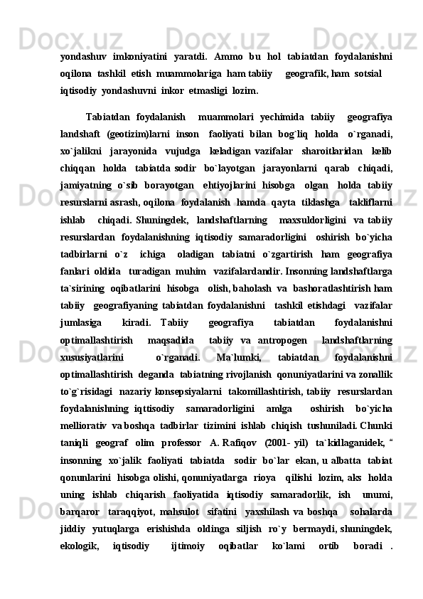 yondashuv   imkoniyatini   yaratdi.   Ammo   bu   hol   tabiatdan   foydalanishni
oqilona  tashkil  etish  muammolariga  ham tabiiy   geografik, ham  sotsial  
iqtisodiy  yondashuvni  inkor  etmasligi  lozim.
Tabiatdan   foydalanish     muammolari   yechimida   tabiiy     geografiya
landshaft   (geotizim)larni   inson     faoliyati   bilan   bog`liq   holda     o`rganadi,
xo`jalikni     jarayonida     vujudga     keladigan   vazifalar     sharoitlaridan     kelib
chiqqan     holda     tabiatda   sodir     bo`layotgan     jarayonlarni     qarab     chiqadi,
jamiyatning   o`sib   borayotgan     ehtiyojlarini   hisobga     olgan     holda   tabiiy
resurslarni asrash, oqilona  foydalanish   hamda  qayta   tiklashga    takliflarni
ishlab       chiqadi.   Shuningdek,     landshaftlarning       maxsuldorligini     va   tabiiy
resurslardan   foydalanishning   iqtisodiy   samaradorligini     oshirish   bo`yicha
tadbirlarni     o`z       ichiga       oladigan     tabiatni     o`zgartirish     ham     geografiya
fanlari  oldida   turadigan  muhim   vazifalardandir. Insonning landshaftlarga
ta`sirining  oqibatlarini  hisobga   olish, baholash  va  bashoratlashtirish ham
tabiiy     geografiyaning   tabiatdan   foydalanishni     tashkil   etishdagi     vazifalar
jumlasiga     kiradi.   Tabiiy     geografiya     tabiatdan     foydalanishni
optimallashtirish     maqsadida     tabiiy   va   antropogen     landshaftlarning
xususiyatlarini     o`rganadi.   Ma`lumki,   tabiatdan   foydalanishni
optimallashtirish  deganda  tabiatning rivojlanish  qonuniyatlarini va zonallik
to`g`risidagi   nazariy konsepsiyalarni    takomillashtirish, tabiiy   resurslardan
foydalanishning   iqttisodiy     samaradorligini     amlga       oshirish     bo`yicha
melliorativ  va boshqa  tadbirlar  tizimini  ishlab  chiqish  tushuniladi. Chunki
taniqli     geograf     olim     professor     A.   Rafiqov     (2001-   yil)     ta`kidlaganidek,  	

insonning   xo`jalik   faoliyati   tabiatda     sodir   bo`lar   ekan, u albatta   tabiat
qonunlarini   hisobga olishi, qonuniyatlarga   rioya     qilishi   lozim, aks   holda
uning     ishlab     chiqarish     faoliyatida     iqtisodiy     samaradorlik,     ish       unumi,
barqaror     taraqqiyot,   mahsulot     sifatini     yaxshilash   va   boshqa       sohalarda
jiddiy     yutuqlarga     erishishda     oldinga     siljish     ro`y     bermaydi,   shuningdek,
ekologik,     iqtisodiy     ijtimoiy     oqibatlar     ko`lami     ortib     boradi .	
  