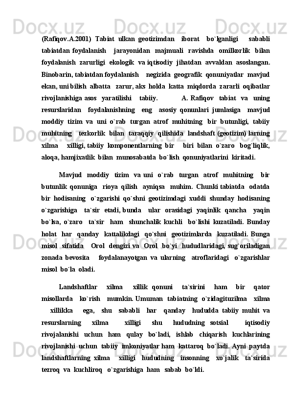 (Rafiqov.A.2001)   Tabiat   ulkan   geotizimdan     iborat     bo`lganligi       sababli
tabiatdan   foydalanish       jarayonidan     majmuali     ravishda     omilkorlik     bilan
foydalanish   zarurligi   ekologik   va iqtisodiy   jihatdan   avvaldan   asoslangan.
Binobarin, tabiatdan foydalanish    negizida  geografik  qonuniyatlar  mavjud
ekan, uni bilish  albatta   zarur, aks  holda  katta  miqdorda  zararli  oqibatlar
rivojlanishiga   asos     yaratilishi       tabiiy.                   A.   Rafiqov     tabiat     va     uning
resurslaridan     foydalanishning     eng     asosiy   qonunlari   jumlasiga     mavjud
moddiy  tizim  va  uni  o`rab  turgan  atrof  muhitning   bir  butunligi,  tabiiy
muhitning     tezkorlik   bilan   taraqqiy   qilishida   landshaft (geotizim) larning
xilma   xilligi, tabiiy  komponentlarning  bir   biri  bilan  o`zaro   bog`liqlik, 
aloqa, hamjixatlik  bilan  munosabatda  bo`lish  qonuniyatlarini  kiritadi.
Mavjud     moddiy     tizim     va   uni     o`rab     turgan     atrof     muhitning       bir
butunlik  qonuniga   rioya  qilish   ayniqsa   muhim.  Chunki tabiatda   odatda
bir  hodisaning   o`zgarishi  qo`shni  geotizimdagi  xuddi  shunday  hodisaning
o`zgarishiga     ta`sir   etadi, bunda     ular   orasidagi    yaqinlik   qancha     yaqin
bo`lsa,   o`zaro     ta`sir     ham     shunchalik   kuchli     bo`lishi   kuzatiladi.   Bunday
holat     har     qanday     kattalikdagi     qo`shni     geotizimlarda     kuzatiladi.   Bunga
misol    sifatida     Orol   dengizi  va   Orol   bo`yi    hududlaridagi, sug`oriladigan
zonada   bevosita       foydalanayotgan   va   ularning     atroflaridagi     o`zgarishlar
misol  bo`la  oladi.
Landshaftlar     xilma   xillik   qonuni     ta`sirini     ham     bir     qator	

misollarda     ko`rish     mumkin. Umuman   tabiatning   o`zidagituzilma     xilma
  xillikka       ega,     shu     sababli     har     qanday     hududda   tabiiy   muhit   va	

resurslarning     xilma     xilligi     shu     hududning   sotsial     iqtisodiy	
 
rivojalanishi     uchun     ham     qulay     bo`ladi,     ishlab     chiqarish     kuchlarining
rivojlanishi  uchun  tabiiy  imkoniyatlar ham  kattaroq  bo`ladi. Ayni  paytda
landshaftlarning   xilma   xilligi     hududning     insonning     xo`jalik     ta`sirida

tezroq  va  kuchliroq   o`zgarishiga  ham   sabab  bo`ldi. 