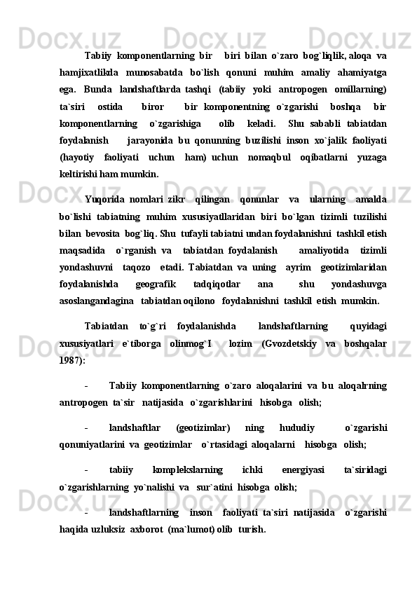 Tabiiy  komponentlarning  bir   biri  bilan  o`zaro  bog`liqlik, aloqa  va
hamjixatlikda     munosabatda     bo`lish     qonuni     muhim     amaliy     ahamiyatga
ega.     Bunda     landshaftlarda   tashqi     (tabiiy     yoki     antropogen     omillarning)
ta`siri     ostida       biror     bir   komponentning   o`zgarishi     boshqa     bir	

komponentlarning     o`zgarishiga       olib     keladi.     Shu   sababli   tabiatdan
foydalanish       jarayonida  bu  qonunning  buzilishi  inson  xo`jalik  faoliyati
(hayotiy     faoliyati     uchun     ham)   uchun     nomaqbul     oqibatlarni     yuzaga
keltirishi ham mumkin. 
Yuqorida   nomlari   zikr     qilingan     qonunlar     va     ularning     amalda
bo`lishi   tabiatning   muhim   xususiyatllaridan   biri   bo`lgan   tizimli   tuzilishi
bilan  bevosita  bog`liq. Shu  tufayli tabiatni undan foydalanishni  tashkil etish
maqsadida     o`rganish   va     tabiatdan   foydalanish         amaliyotida     tizimli
yondashuvni     taqozo     etadi.   Tabiatdan   va   uning     ayrim     geotizimlaridan
foydalanishda     geografik     tadqiqotlar     ana       shu     yondashuvga
asoslangandagina   tabiatdan oqilono   foydalanishni  tashkil  etish  mumkin.
Tabiatdan   to`g`ri   foydalanishda     landshaftlarning     quyidagi
xususiyatlari     e`tiborga     olinmog`I         lozim     (Gvozdetskiy     va     boshqalar
1987):
- Tabiiy  komponentlarning  o`zaro  aloqalarini  va  bu  aloqalrning
antropogen  ta`sir   natijasida   o`zgarishlarini   hisobga   olish;
- landshaftlar   (geotizimlar)   ning   hududiy     o`zgarishi
qonuniyatlarini  va  geotizimlar    o`rtasidagi  aloqalarni    hisobga   olish;
- tabiiy     komplekslarning     ichki     energiyasi     ta`siridagi
o`zgarishlarning  yo`nalishi  va   sur`atini  hisobga  olish;
- landshaftlarning     inson     faoliyati   ta`siri   natijasida     o`zgarishi
haqida uzluksiz  axborot  (ma`lumot) olib  turish. 