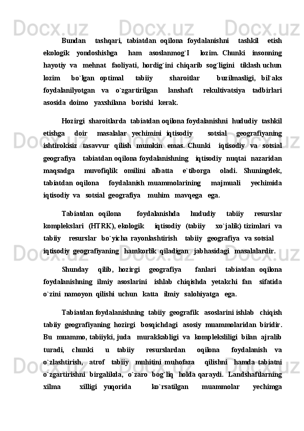 Bundan     tashqari,   tabiatdan   oqilona   foydalanishni     tashkil     etish
ekologik     yondoshishga       ham     asoslanmog`I       lozim.   Chunki     insonning
hayotiy  va   mehnat   faoliyati,  hordig`ini  chiqarib  sog`ligini   tiklash uchun
lozim     bo`lgan   optimal     tabiiy       sharoitlar       buzilmasligi,   bil`aks
foydalanilyotgan     va     o`zgartirilgan       lanshaft       rekultivatsiya     tadbirlari
asosida  doimo   yaxshilana   borishi   kerak.
Hozirgi  sharoitlarda  tabiatdan oqilona foydalanishni  hududiy  tashkil
etishga     doir     masalalar   yechimini   iqtisodiy     sotsial     geografiyaning
ishtirokisiz     tasavvur     qilish     mumkin     emas.   Chunki       iqtisodiy     va     sotsial
geografiya     tabiatdan oqilona foydalanishning     iqtisodiy   nuqtai   nazaridan
maqsadga       muvofiqlik     omilini     albatta       e`tiborga       oladi.     Shuningdek,
tabiatdan   oqilona       foydalanish   muammolarining       majmuali       yechimida
iqtisodiy  va   sotsial  geografiya    muhim   mavqega   ega.
Tabiatdan   oqilona       foydalanishda     hududiy     tabiiy     resurslar
komplekslari   (HTRK), ekologik   iqtisodiy   (tabiiy   xo`jalik) tizimlari   va	
 
tabiiy       resurslar     bo`yicha   rayonlashtirish       tabiiy     geografiya     va   sotsial  	

iqtisodiy  geografiyaning   hamkorlik  qiladigan   jabhasidagi   masalalardir.
Shunday     qilib,   hozirgi     geografiya       fanlari     tabiatdan   oqilona
foydalanishning   ilmiy   asoslarini      ishlab   chiqishda   yetakchi   fan     sifatida
o`zini  namoyon  qilishi  uchun   katta   ilmiy   salohiyatga   ega. 
Tabiatdan foydalanishning  tabiiy  geografik   asoslarini ishlab   chiqish
tabiiy  geografiyaning  hozirgi   bosqichdagi   asosiy  muammolaridan  biridir.
Bu  muammo, tabiiyki, juda   murakkabligi  va  kompleksliligi  bilan  ajralib
turadi,     chunki       u     tabiiy       resurslardan       oqilona       foydalanish     va
o`zlashtirish,     atrof     tabiiy     muhitini   muhofaza       qilishni     hamda   tabiatni
o`zgartirishni   birgalikda,   o`zaro   bog`liq   holda qaraydi.   Landshaftlarning
xilma     xilligi   yuqorida       ko`rsatilgan     muammolar     yechimga	
 