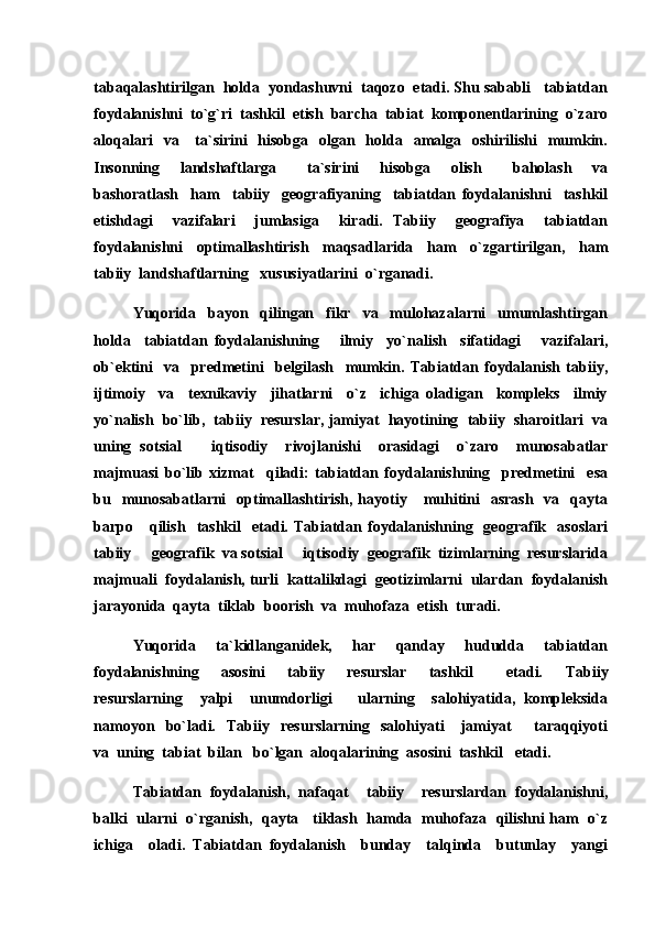 tabaqalashtirilgan  holda  yondashuvni  taqozo  etadi. Shu sababli   tabiatdan
foydalanishni  to`g`ri  tashkil  etish  barcha  tabiat  komponentlarining  o`zaro
aloqalari    va     ta`sirini    hisobga   olgan   holda   amalga   oshirilishi    mumkin.
Insonning     landshaftlarga       ta`sirini     hisobga     olish       baholash     va
bashoratlash     ham     tabiiy     geografiyaning     tabiatdan   foydalanishni     tashkil
etishdagi     vazifalari     jumlasiga     kiradi.   Tabiiy     geografiya     tabiatdan
foydalanishni     optimallashtirish     maqsadlarida     ham     o`zgartirilgan,     ham
tabiiy  landshaftlarning   xususiyatlarini  o`rganadi.
Yuqorida     bayon     qilingan     fikr     va     mulohazalarni     umumlashtirgan
holda     tabiatdan   foydalanishning       ilmiy     yo`nalish     sifatidagi       vazifalari,
ob`ektini     va     predmetini     belgilash     mumkin.   Tabiatdan   foydalanish   tabiiy,
ijtimoiy     va     texnikaviy     jihatlarni     o`z     ichiga   oladigan     kompleks     ilmiy
yo`nalish  bo`lib,  tabiiy  resurslar, jamiyat  hayotining  tabiiy  sharoitlari  va
uning   sotsial     iqtisodiy     rivojlanishi     orasidagi     o`zaro     munosabatlar
majmuasi   bo`lib   xizmat     qiladi:   tabiatdan   foydalanishning     predmetini     esa
bu   munosabatlarni    optimallashtirish,  hayotiy      muhitini    asrash    va   qayta
barpo      qilish     tashkil    etadi.  Tabiatdan  foydalanishning    geografik    asoslari
tabiiy   geografik  va sotsial   iqtisodiy  geografik  tizimlarning  resurslarida	
 
majmuali  foydalanish, turli  kattalikdagi  geotizimlarni  ulardan  foydalanish
jarayonida  qayta  tiklab  boorish  va  muhofaza  etish  turadi.  
Yuqorida     ta`kidlanganidek,     har     qanday     hududda     tabiatdan
foydalanishning     asosini     tabiiy     resurslar     tashkil       etadi.     Tabiiy
resurslarning     yalpi     unumdorligi       ularning     salohiyatida,   kompleksida
namoyon     bo`ladi.     Tabiiy     resurslarning     salohiyati       jamiyat         taraqqiyoti
va  uning  tabiat  bilan   bo`lgan  aloqalarining  asosini  tashkil   etadi.
Tabiatdan   foydalanish,   nafaqat     tabiiy     resurslardan   foydalanishni,
balki   ularni   o`rganish,   qayta     tiklash   hamda   muhofaza   qilishni ham   o`z
ichiga     oladi.   Tabiatdan   foydalanish     bunday     talqinda     butunlay     yangi 