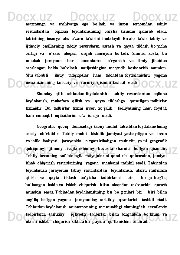 mazmunga     va     mohiyatga     ega     bo`ladi     va     inson     tomonidan     tabiiy
resurslardan       oqilona     foydalanishning     barcha     tizimini     qamrab     oladi,
tabiatning  insonga  aks  o`zaro  ta`sirini  ifodalaydi. Bu aks  ta`sir  tabiiy  va
ijtimoiy   omillarning   tabiiy   resurslarni   asrash   va   qayta   tiklash   bo`yicha
birligi     va       o`zaro     aloqasi       orqali     namoyon     bo`ladi.     Shunisi     xoski,     bu
muakab     jarayonni     har       tomonlama       o`rganish     va     ilmiy     jihatdan
asoslangan  holda   baholash    natijasidagina  maqsadli   boshqarish  mumkin.
Shu   sababli       ilmiy     tadqiqotlar     ham     tabiatdan   foydalanishni     yagona
mexanizimining  tarkibiy  va   zaruriy   qismini  tashkil   etadi.
Shunday     qilib     tabiatdan   foydalanish     tabiiy     resurslardan     oqilona
foydalanish,     muhofaza     qilish     va       qayta     tiklashga       qaratilgan   tadbirlar
tizimidir.   Bu   tadbirlar   tizimi   inson   xo`jalik       faoliyatining   ham   foydali
ham  nomaqbl   oqibatlarini   o`z   ichiga   oladi. 
Geografik   qobiq   doirasidagi  tabiiy  muhit  tabiatdan foydalanishning
asosiy   ob`ektidir.  Tabiiy  muhit   kishilik  jamiyati  yashaydigan  va   inson
xo`jalik   faoliyati     jarayonida     o`zgartiriladigan   muhitdir, ya`ni   geografik
qobiqning     ijtimoiy   rivojlanishining     bevosita   sharoiti     bo`lgan   qismidir.
Tabiiy  insonning   sof  biologik  ehtiyojalarini  qondirib   qolmasdan,  jamiyat
ishab  chiqarish  resurslarining   yagona   manbaini  tashkil  etadi.  Tabiatdan
foydalanish   jarayonini   tabiiy   resurslardan     foydalanish,   ularni   muhofaza
qilish     va     qayta     tiklash     bo`yicha     tadbirlarni       bir     biriga   bog`liq	

bo`lmagan   holda va   ishlab   chiqarish     bilan   aloqadan   tashqarida     qarash
mumkin   emas. Tabiatdan foydalanishning   bu   bo`g`inlari   bir   biri   bilan	

bog`liq   bo`lgan   yagona     jarayonning   tarkibiy     qismlarini     tashkil   etadi.
Tabiatdan foydalanish  muammosining  majmualiligi  shuningdek   texnikaviy
tadbirlarni     tashkiliy     iqtisodiy     tadbirlar     bilan     birgalikda     bo`lihini     va	

ularni  ishlab   chiqarish  siklida bir  paytda   qo`llanishini  bildiradi. 