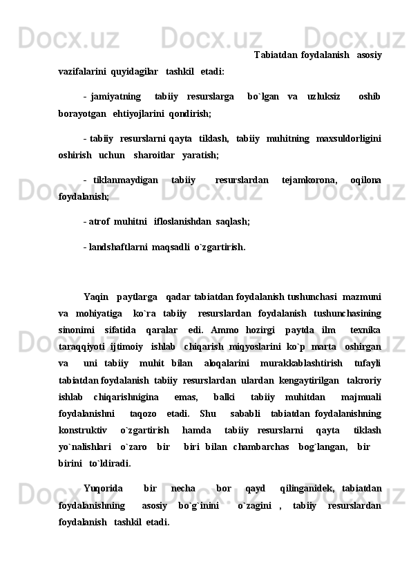 Tabiatdan   foydalanish     asosiy
vazifalarini  quyidagilar   tashkil   etadi:
-   jamiyatning       tabiiy     resurslarga       bo`lgan     va     uzluksiz         oshib
borayotgan   ehtiyojlarini  qondirish;
- tabiiy   resurslarni  qayta   tiklash,    tabiiy   muhitning   maxsuldorligini
oshirish   uchun    sharoitlar   yaratish;
-   tiklanmaydigan     tabiiy       resurslardan     tejamkorona,     oqilona
foydalanish;
- atrof  muhitni   ifloslanishdan  saqlash;
- landshaftlarni  maqsadli  o`zgartirish.
Yaqin     paytlarga     qadar tabiatdan foydalanish tushunchasi   mazmuni
va     mohiyatiga       ko`ra     tabiiy       resurslardan     foydalanish     tushunchasining
sinonimi       sifatida       qaralar       edi.     Ammo     hozirgi       paytda     ilm     texnika
taraqqiyoti  ijtimoiy   ishlab   chiqarish  miqyoslarini  ko`p  marta   oshirgan
va         uni     tabiiy       muhit     bilan       aloqalarini       murakkablashtirish       tufayli
tabiatdan foydalanish  tabiiy  resurslardan  ulardan  kengaytirilgan   takroriy
ishlab     chiqarishnigina       emas,       balki       tabiiy     muhitdan       majmuali
foydalanishni       taqozo     etadi.     Shu       sababli     tabiatdan   foydalanishning
konstruktiv       o`zgartirish       hamda       tabiiy     resurslarni       qayta       tiklash
yo`nalishlari      o`zaro     bir   biri    bilan   chambarchas      bog`langan,     bir  	
 
birini   to`ldiradi.
Yuqorida       bir     necha       bor     qayd     qilinganidek,   tabiatdan
foydalanishning       asosiy     bo`g`inini     o`zagini ,     tabiiy     resurslardan	
 
foydalanish   tashkil  etadi . 