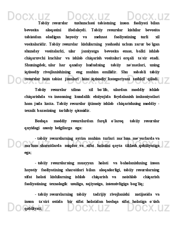 Tabiiy     resurslar     tushunchasi     tabiatning       inson       faoliyati     bilan 
bevosita       aloqasini       ifodalaydi.     Tabiiy     resurslar     kishilar     bevosita
tabiatdan     oladigan     hayotiy     va       mehnat       faoliyatining     turli       xil
vositalaridir.   Tabiiy  resurslar   kishilarning   yashashi  uchun  zarur  bo`lgan
shunday       vositalarki,     ular       jamiyatga       bevosita     emas,     balki     ishlab
chiqaruvchi    kuchlar     va   ishlab   chiqarish   vositalari    orqali      ta`sir   etadi.
Shuningdek,   ular     har     qanday     hududning       tabiiy       ne`matlari,     uning
iqtisodiy     rivojlanishining       eng     muhim     omilidir.     Shu       sababli     tabiiy
resurslar  ham  tabiat   jismlari   ham  iqtisodiy  kategoriyani   tashkil   qiladi.
Tabiiy     resurslar     xilma     xil     bo`lib,     ulardan     moddiy     ishlab	

chiqarishda   va  insonning   kundalik   ehtiyojida   foydalanish  imkoniyatlari
ham  juda  katta.  Tabiiy  resurslar  ijtimoiy  ishlab   chiqarishning  moddiy  -
texnik  bazasining   tarkibiy  qismidir.
Boshqa       moddiy     resurslardan     farqli     o`laroq       tabiiy     resurslar
quyidagi   asosiy  belgilarga   ega:
- tabiiy  resurslarning  ayrim  muhim  turlari  ma`lum  me`yorlarda va
ma`lum  sharoitlarda   miqdor  va   sifat   holatini  qayta   tiklash  qobiliyatiga
ega;
-   tabiiy     resurslarning     muayyan       holati       va     baholanishning     inson
hayotiy     faoliyatining   sharoitlari   bilan     aloqadorligi,   tabiiy   resurslarning
sifat     holati     kishilarning     ishlab       chiqarish     va       noishlab       chiqarish
faoliyatining   texnologik   usuliga,  sajiyasiga,  intensivligiga  bog`liq;
-   tabiiy   resurslarning     tabiiy     tadrijiy     rivojlanishi       natijasida     va	

inson       ta`siri     ostida       bir     sifat     holatidan     boshqa     sifat     holatiga     o`tish
qobiliyati; 