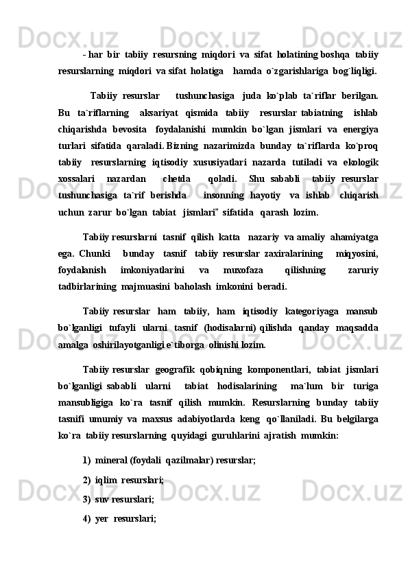- har  bir  tabiiy  resursning  miqdori  va  sifat  holatining boshqa  tabiiy
resurslarning  miqdori  va sifat  holatiga    hamda  o`zgarishlariga  bog`liqligi.
Tabiiy  resurslar    tushunchasiga   juda  ko`plab  ta`riflar  berilgan. 
Bu     ta`riflarning       aksariyat     qismida     tabiiy       resurslar   tabiatning       ishlab
chiqarishda   bevosita     foydalanishi   mumkin   bo`lgan   jismlari   va   energiya
turlari  sifatida  qaraladi. Bizning  nazarimizda  bunday  ta`riflarda  ko`proq
tabiiy     resurslarning   iqtisodiy   xususiyatlari   nazarda   tutiladi   va   ekologik
xossalari     nazardan       chetda       qoladi.     Shu   sababli     tabiiy   resurslar
tushunchasiga   ta`rif   berishda      insonning   hayotiy     va   ishlab     chiqarish	

uchun  zarur  bo`lgan  tabiat   jismlari   sifatida   qarash  lozim.	

Tabiiy resurslarni  tasnif  qilish  katta   nazariy  va amaliy  ahamiyatga
ega.   Chunki       bunday     tasnif     tabiiy   resurslar   zaxiralarining       miqyosini,
foydalanish     imkoniyatlarini     va     muxofaza       qilishning       zaruriy
tadbirlarining  majmuasini  baholash  imkonini  beradi.
Tabiiy   resurslar     ham     tabiiy,     ham     iqtisodiy     kategoriyaga     mansub
bo`lganligi     tufayli     ularni    tasnif     (hodisalarni)  qilishda    qanday   maqsadda
amalga  oshirilayotganligi e`tiborga  olinishi lozim. 
Tabiiy resurslar   geografik   qobiqning   komponentlari,   tabiat   jismlari
bo`lganligi   sababli     ularni       tabiat     hodisalarining       ma`lum     bir     turiga
mansubligiga    ko`ra    tasnif    qilish    mumkin.    Resurslarning     bunday    tabiiy
tasnifi  umumiy  va  maxsus  adabiyotlarda  keng   qo`llaniladi.  Bu  belgilarga
ko`ra  tabiiy resurslarning  quyidagi  guruhlarini  ajratish  mumkin:
1)  mineral (foydali  qazilmalar) resurslar;
2)  iqlim  resurslari;
3)  suv resurslari;
4)  yer  resurslari; 