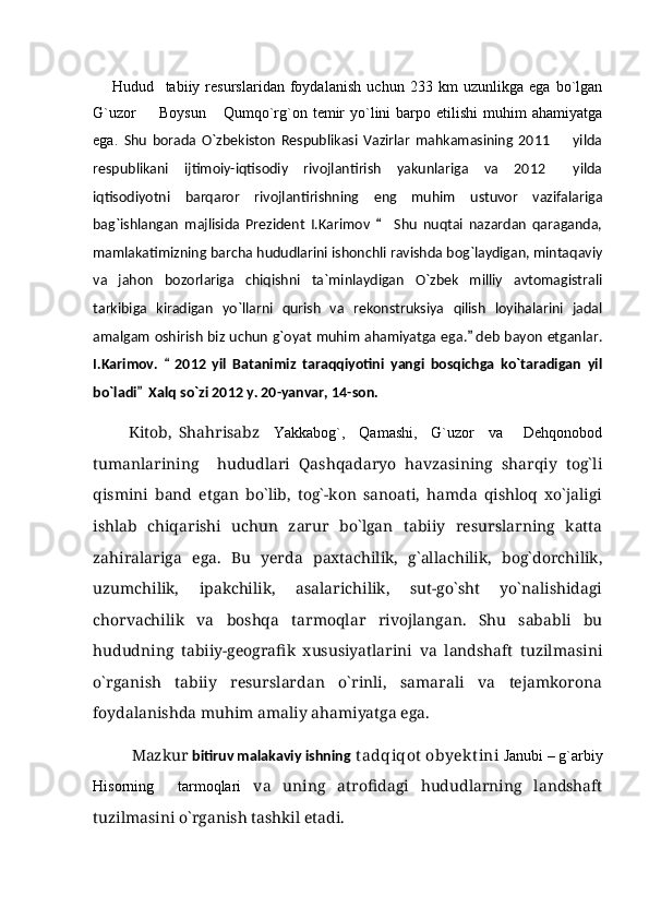 Hudud     tabiiy   resurslaridan   foydalanish   uchun   233   km   uzunlikga   ega   bo`lgan
G`uzor    Boysun   Qumqo`rg`on  temir   yo`lini   barpo  etilishi   muhim   ahamiyatga 
ega.   Shu   borada   O`zbekiston   Respublikasi   Vazirlar   mahkamasining   2011     yilda	

respublikani   ijtimoiy-iqtisodiy   rivojlantirish   yakunlariga   va   2012   yilda

iqtisodiyotni   barqaror   rivojlantirishning   eng   muhim   ustuvor   vazifalariga
bag`ishlangan   majlisida   Prezident   I.Karimov     Shu   nuqtai   nazardan   qaraganda,	

mamlakatimizning barcha hududlarini ishonchli ravishda bog`laydigan, mintaqaviy
va   jahon   bozorlariga   chiqishni   ta`minlaydigan   O`zbek   milliy   avtomagistrali
tarkibiga   kiradigan   yo`llarni   qurish   va   rekonstruksiya   qilish   loyihalarini   jadal
amalgam oshirish biz uchun g`oyat muhim ahamiyatga ega.  deb bayon etganlar.	

I.Karimov.     2012   yil   Batanimiz   taraqqiyotini   yangi   bosqichga   ko`taradigan   yil	

bo`ladi   Xalq so`zi 2012 y. 20-yanvar, 14-son.	

          Kitob,   Shahrisabz     Yakkabog`,     Qamashi,     G`uzor     va       Dehqonobod
tumanlarining     hududlari   Qashqadaryo   havzasining   sharqiy   tog`li
qismini   band   etgan   bо`lib,   tog`-kon   sanoati,   hamda   qishloq   xо`jaligi
ishlab   chiqarishi   uchun   zarur   bо`lgan   tabiiy   resurslarning   katta
zahiralariga   ega.   Bu   yerda   paxtachilik,   g`allachilik,   bog`dorchilik,
uzumchilik,   ipakchilik,   asalarichilik,   sut-gо`sht   yо`nalishidagi
chorvachilik   va   boshqa   tarmoqlar   rivojlangan.   Shu   sababli   bu
hududning   tabiiy-geografik   xususiyatlarini   va   landshaft   tuzilmasini
о`rganish   tabiiy   resurslardan   о`rinli,   samarali   va   tejamkorona
foydalanishda muhim amaliy ahamiyatga ega.
Mazkur  bitiruv malakaviy ishning    tadqiqot  obyekt ini   Janubi – g`arbiy
Hisorning     tarmoqlari   va   uning   atrofidagi   hududlarning   landshaft
tuzilmasini о`rganish tashkil etadi. 