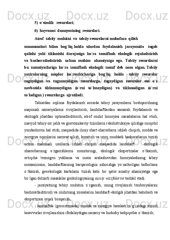 5)  o`simlik   resurslari;
6)  hayvonot  dunnyosining  resurslari.
Atrof  tabiiy  muhitni  va  tabiiy resurslarni muhofaza  qilish
muammolari    bilan   bog`liq holda   ulardan   foydalanish   jarayonida     tugab
qolishi   yoki   tiklanishi   darajasiga   ko`ra   tasniflash   ekologik   rejalashtirish
va  bashoratlashtirish   uchun  muhim   ahamiyatga  ega.  Tabiiy  resurslarni
bu  xususiyatlariga  ko`ra  tasniflash  ekologik  tasnif  deb  nom  olgan. Tabiiy
zaxiralarning     miqdor     ko`rsatkichariga     bog`liq     holda       tabiiy     resurslar
tugaydigan     va     tugamaydigan     resurslarga,     tugaydigan     resurslar     esa     o`z
navbatida     tiklanmaydigan     (o`rni     to`lmaydigan)     va     tiklanadigan     (o`rni
to`ladigan ) resurslarga  ajratiladi.
Tabiatdan   oqilona   foydalanish   asosida   tabiiy   jarayonlarni   boshqarishning
majmuali   nazariyalarini   rivojlantirish,   landshaftlardan   samarali   foydalanish   va
ekologik   jihatdan   optimallashtirish,   atrof   muhit   himoyasi   masalalarini   hal   etish,
mavjud tabiiy-xo`jalik va geotexnikaviy tizimlarni rekohstruksiya qilishga muqobil
yondashuvni hal etish, maqsadida ilmiy shart-sharoitlarni ishlab chiqish, modda va
energiya oqimlarini nazorat qilish, kuzatish va uzoq muddatli bashoratlarini tuzish
uchun   malmuali   usullarni   ishlab   chiqish   maqsadida   landshaft     ekologik
sharoitlarning   o`zgarishlarini   monitoringi,   ekologik   ekspertizalar   o`tkazish,
ortiqcha   texnogen   yuklama   va   inson   aralashuvidan   himoyalashning   tabiiy
mexanizmini,   landshaftlarning   barqarorligini   oshirishga   yo`naltirilgan   tadbirlarni
o`tkazish,   geoekologik   kartalarni   tuzish   kabi   bir   qator   amaliy   ahamiyatga   ega
bo`lgan dolzarb masalalar geokologiyaning  asosiy vazifalarini  tashkil etadi.
-   jamiyatning   tabiiy   muhitini   o`rganish,   uning   rivojlanish   tendesiyalarini
bashoratlashtirish va muhitning xossalarini landshaft-ekolgik jihatdan baholash va
ekspertizasi orqali bosqarish;
-  lanshaftda  (geosistemada)   modda va  energiya  harakati  to`g`isidagi  tizimli
tasavvurlar rivojlanishini ifodalaydigan nazariy va hududiy tadqiqotlar o`tkazish; 