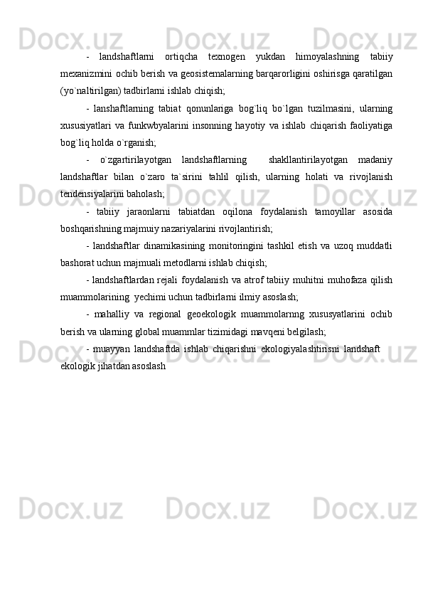 -   landshaftlarni   ortiqcha   texnogen   yukdan   himoyalashning   tabiiy
mexanizmini ochib berish va geosistemalarning barqarorligini oshirisga qaratilgan
(yo`naltirilgan) tadbirlarni ishlab chiqish;
-   lanshaftlarning   tabiat   qonunlariga   bog`liq   bo`lgan   tuzilmasini,   ularning
xususiyatlari   va   funkwbyalarini   insonning   hayotiy   va   ishlab   chiqarish   faoliyatiga
bog`liq holda o`rganish;
-   o`zgartirilayotgan   landshaftlarning     shakllantirilayotgan   madaniy
landshaftlar   bilan   o`zaro   ta`sirini   tahlil   qilish,   ularning   holati   va   rivojlanish
tendensiyalarini baholash;
-   tabiiy   jaraonlarni   tabiatdan   oqilona   foydalanish   tamoyillar   asosida
boshqarishning majmuiy nazariyalarini rivojlantirish;
-   landshaftlar   dinamikasining   monitoringini   tashkil   etish   va   uzoq   muddatli
bashorat uchun majmuali metodlarni ishlab chiqish;
-   landshaftlardan  rejali   foydalanish   va   atrof   tabiiy  muhitni   muhofaza   qilish
muammolarining  yechimi uchun tadbirlarni ilmiy asoslash;
-   mahalliy   va   regional   geoekologik   muammolarnng   xususyatlarini   ochib
berish va ularning global muammlar tizimidagi mavqeni belgilash;
-   muayyan   landshaftda   ishlab   chiqarishni   ekologiyalashtirisni   landshaft  
ekologik jihatdan asoslash 
