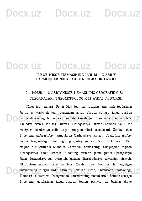  
II. BOB. HISOR TIZMASINING JANUBI   G`ARBIY
TARMOQLARINING TABIIY GEOGRAFIK TA`RIFI
2.1. JANUBI   G`ARBIY HISOR TIZMASINING GEOGRAFIK O`RNI,	

CHEGARALARINI GEOMORFOLOGIK JIHATDAN ASOSLASH
            Xisor   tog`   tizmasi     Pomir-Oloy   tog   tuzilmasining     eng   yirik   tog`laridan
bo`lib     u     Mastchoh     tog`     bugunidan     avval     g`arbga     so`ngra     janubi-g`arbga
yo`nalishda   uning     tarmoqlari       janubda     Amudaryo     o`zanigacha     davom     etadi.
Shunday     ekan   Hisor     tog`     tizmasi     Qashqadaryo     Surxon-Sherobod     va     Hisor
vodiylari     ustidan   yuksalib     turgan     megaantiklinal     xisoblanadi.   Ushbu     ishda
Hisorning janubi-g`arbiy  tarmoqlarini  Qashqadaryo  xavzasi  o`ramidagi  g`arbiy
va  janubi-g`arbdagi Suvsiz  tog`ning  g`arbiy  yonbag`ridagi   strukturalar  rel`efi
xaqida   fikr    yuritiladi. Shimolda   Zarafshon    tizmasining     Chaqilqalon    togidan
Qashqadaryo   O`zani     sharqda     Hisorning     qirralari     janubi-garbda   Qashqadaryo
bilan    Surxondaryo  suv     ayirg`ichi   (qisman     Sheroboddaryo     xavzasiga     qiruvchi
SHo`robsoy   xavzasi)   orqali   janubda     Qarshi     qiya     tekisligi     tariflanyotgan
maydonning   chegaralaridir. Mamuriy   jixatdan   Kitob,   Shaxrisabz,   Yakkabog`,
Kamashi,  G`uzor  va  Dehqonobod  tumanlarining  xududlaridir. Shimoli-sharqda
Hisorning     qirralaridan     janubi-g`arbga     tomon     pasayib     bir-   biridan     daryo 