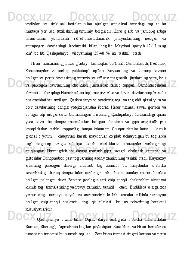 vodiylari   va   sinklinal    botiqlar   bilan   ajralgan   antiklinal   tarzidagi   tog`lar   bu
mintaqa  yer  usti  tuzilishining umumiy  belgisidir . Zero  g`arb  va  janubi-g`arbga
taram-taram     yo`nalishli     rel`ef   morfodinamik     jarayonlarining     neogen     va
antrapogen   davrlardagi   kechmishi   bilan   bog`liq. Maydoni   qariyib 12-13 ming
km 2
  bo`lib. Qashqadaryo   viloyatining  35-40  %  ini  tashkil   etadi.  
      Hisor  tizmasining janubi-g`arbiy   tarmoqlari bo`lmish Osmontarosh, Beshnov,
Eshakmaydon   va   boshqa   yakkabog`   tog`lari.   Boysun   tog`   va   ularning   davomi
bo`lgan va perm davrlarining intruziv va effuziv magmatik   jinslarning yura, bo`r
va   paleogen   davrlarining   cho`kindi   jinslaridan   tarkib   topgan.   Osmontaroshdan
shimoli   sharqdagi Hazratisulton tog` massivi silur va devon davrlarining kristalli
ohaktoshlaridan tuzilgan. Qashqadaryo viloyatining tog` va tog`oldi qismi yura va
bo`r   davrlarining   dengiz   yotqiziqlaridan   iborat.   Hisor   tizmasi   avval   gertsen   va
so`ngra   alp   orogenezida   burmalangan   Hisorning   Qashqadaryo   havzasidagi   qismi
yura   davri   iliq   dengiz   mahsulotlari   bo`lgan   ohaktosh   va   gips   angidridli   jins
komplekslari   tashkil   topganligi   bunga   ishoradir.   Chuqur   daralar   katta     kichik	

g`orlar   o`ydum     chuqurlari   karstli   maydonlar   ko`plab   uchraydigan   bu   tog`larda	

tog`   etagining   dengiz   sohiliga   tutash   tekisliklarda   dinozavrlar   yashaganligi
aniqlangan.   Shuningdek   bor   davrga   mansub   gips,   mergel,   ohaktosh,   qumtosh   va
giltoshlar Dehqonobod past tog`larining asosiy zaminining tashkil etadi. Kaynazoy
erasining   paleogen   davriga   mansub   tag   zaminli   bu   maydonlar   o`rtacha
sayozlikdagi   iliqroq   dengiz   bilan   qoplangan   edi,   chunki   bunday   sharoit   hosilasi
bo`lgan   paleogen   davri   Buxoro   geologik   asri   chig`anoqli   ohaktoshlar   aksariyat
kichik   tog`   tizmalarining   yadroviy   zaminini   tashkil       etadi.   Endilikda   o`ziga   xos
yemirilishga   nomoyil   qoyali   va   assimmetrik   kichik   tizmalar   sifatida   namoyon
bo`lgan   chig`anoqli   ohaktosh     tog`   qir   silsilasi     bu   joy   relyefining   harakatli
xususiyatlaridir. 
          Qashqadaryo   o`zani   bilan   Oqsuv   daryo   oralig`ida   o`rtacha   balandlikdan
Sumsar, Shertog`, Tagmatmon tog`lari joylashgan. Zarafshon va Hisor tizmalarini
tutashtirib turuvchi bu burmali tog`lar    Zarafshon tizmasi singari karbon va perm 